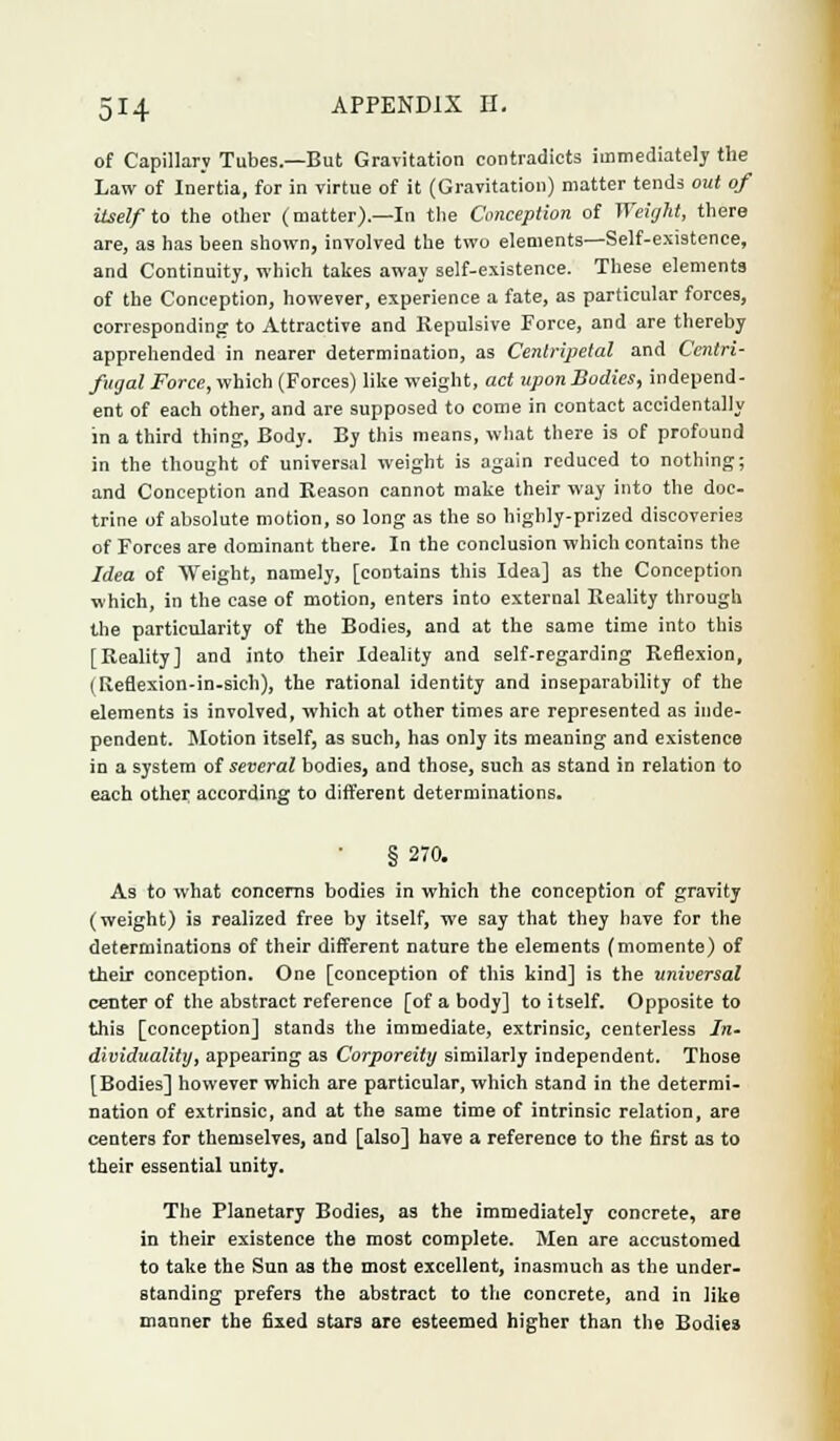 of Capillary Tubes.—But Gravitation contradicts immediately the Law of Inertia, for in virtue of it (Gravitation) matter tends out of itself to the other (matter).—In the Conception of Weight, there are, as has been shown, involved the two elements—Self-existence, and Continuity, which takes away self-existence. These elements of the Conception, however, experience a fate, as particular forces, corresponding to Attractive and Repulsive Force, and are thereby apprehended in nearer determination, as Centripetal and Centri- fugal Force, which (Forces) like weight, act upon Bodies, independ- ent of each other, and are supposed to come in contact accidentally in a third thing, Body. By this means, what there is of profound in the thought of universal weight is again reduced to nothing; and Conception and Season cannot make their way into the doc- trine of absolute motion, so long as the so highly-prized discoveries of Forces are dominant there. In the conclusion which contains the Idea of Weight, namely, [contains this Idea] as the Conception which, in the case of motion, enters into external Reality through the particularity of the Bodies, and at the same time into this [Reality] and into their Ideality and self-regarding Reflexion, (Reflexion-in-sich), the rational identity and inseparability of the elements is involved, which at other times are represented as inde- pendent. Motion itself, as such, has only its meaning and existence in a system of several bodies, and those, such as stand in relation to each other according to different determinations. § 270. As to what concerns bodies in which the conception of gravity (weight) is realized free by itself, we say that they have for the determinations of their different nature the elements (momente) of their conception. One [conception of this kind] is the universal center of the abstract reference [of a body] to itself. Opposite to this [conception] stands the immediate, extrinsic, centerless In- dividuality, appearing as Corporeity similarly independent. Those [Bodies] however which are particular, which stand in the determi- nation of extrinsic, and at the same time of intrinsic relation, are centers for themselves, and [also] have a reference to the first as to their essential unity. The Planetary Bodies, as the immediately concrete, are in their existence the most complete. Men are accustomed to take the Sun as the most excellent, inasmuch as the under- standing prefers the abstract to the concrete, and in like manner the fixed stars are esteemed higher than the Bodies