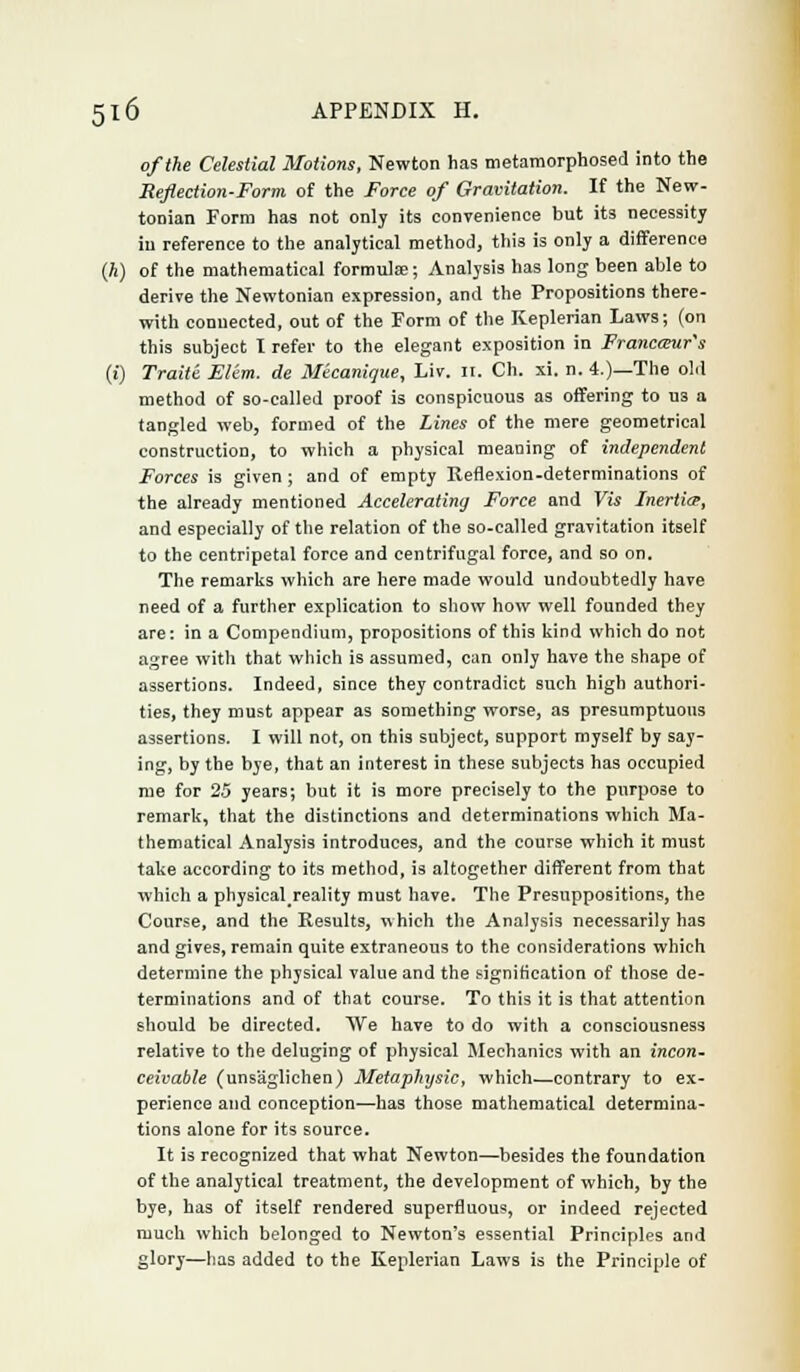of the Celestial Motions, Newton has metamorphosed into the Reflection-Form of the Force of Gravitation. If the New- tonian Form has not only its convenience but its necessity in reference to the analytical method, this is only a difference (A) of the mathematical formulas; Analysis has long been able to derive the Newtonian expression, and the Propositions there- with connected, out of the Form of the Keplerian Laws; (on this subject I refer to the elegant exposition in Francantr's (i) Traite Elim. de Micanique, Liv. II. Ch. xi. n. i.)—The old method of so-called proof is conspicuous as offering to us a tangled web, formed of the Lines of the mere geometrical construction, to which a physical meaning of independent Forces is given ; and of empty Reflexion-determinations of the already mentioned Accelerating Force and Vis Inertia, and especially of the relation of the so-called gravitation itself to the centripetal force and centrifugal force, and so on. The remarks which are here made would undoubtedly have need of a further explication to show how well founded they are: in a Compendium, propositions of this kind which do not agree with that which is assumed, can only have the shape of assertions. Indeed, since they contradict such high authori- ties, they must appear as something worse, as presumptuous assertions. I will not, on this subject, support myself by say- ing, by the bye, that an interest in these subjects has occupied me for 25 years; but it is more precisely to the purpose to remark, that the distinctions and determinations which Ma- thematical Analysis introduces, and the course which it must take according to its method, is altogether different from that which a physicalreality must have. The Presuppositions, the Course, and the Results, which the Analysis necessarily has and gives, remain quite extraneous to the considerations which determine the physical value and the signification of those de- terminations and of that course. To this it is that attention should be directed. We have to do with a consciousness relative to the deluging of physical Mechanics with an incon~ ceivable (uns'aglichen) Metaphysic, which—contrary to ex- perience and conception—has those mathematical determina- tions alone for its source. It is recognized that what Newton—besides the foundation of the analytical treatment, the development of which, by the bye, has of itself rendered superfluous, or indeed rejected much which belonged to Newton's essential Principles and glory—has added to the Keplerian Laws is the Principle of