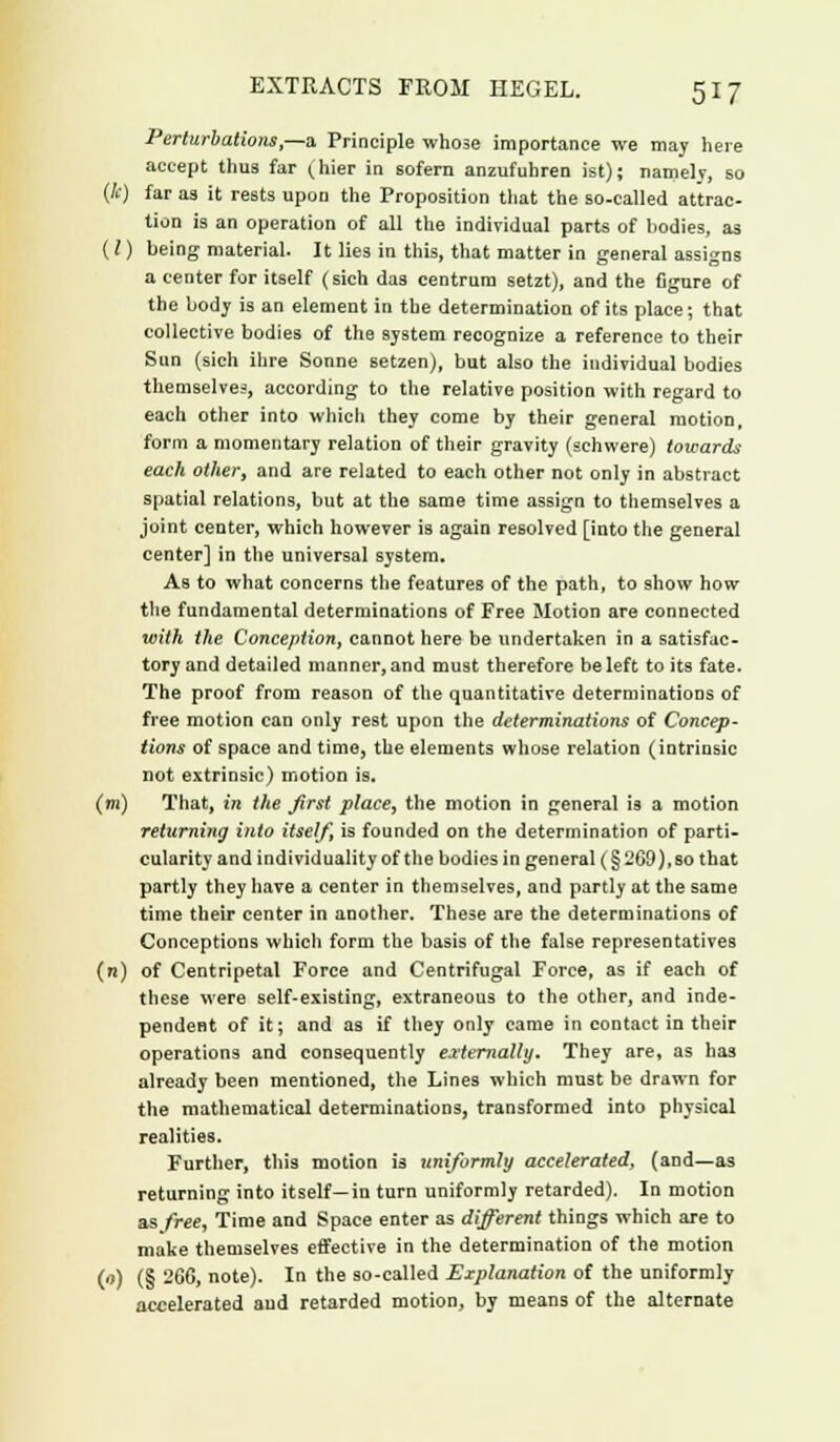 Perturbations,—a Principle whose importance we may here accept thus far ^hier in sofern anzufuhren ist); namely, so (k) far as it rests upon the Proposition tiiat the so-called attrac- tion is an operation of all the individual parts of bodies, as (I) being material. It lies in this, that matter in general assigns a center for itself (sich das centrum setzt), and the figure of the body is an element in the determination of its place; that collective bodies of the system recognize a reference to their Sun (sich ihre Sonne setzen), but also the individual bodies themselves, according to the relative position with regard to each other into which they come by their general motion, form a momentary relation of their gravity (schwere) towards each other, and are related to each other not only in abstract spatial relations, but at the same time assign to themselves a joint center, which however is again resolved [into the general center] in the universal system. As to what concerns the features of the path, to show how the fundamental determinations of Free Motion are connected with the Conception, cannot here be undertaken in a satisfac- tory and detailed manner, and must therefore be left to its fate. The proof from reason of the quantitative determinations of free motion can only rest upon the determinations of Concep- tions of space and time, the elements whose relation (intrinsic not extrinsic) motion is. (in) That, in the first place, the motion in general is a motion returning into itself, is founded on the determination of parti- cularity and individuality of the bodies in general (§ 2G9), so that partly they have a center in themselves, and partly at the same time their center in another. These are the determinations of Conceptions which form the basis of the false representatives (n) of Centripetal Force and Centrifugal Force, as if each of these were self-existing, extraneous to the other, and inde- pendent of it; and as if they only came in contact in their operations and consequently externally. They are, as has already been mentioned, the Lines which must be drawn for the mathematical determinations, transformed into physical realities. Further, this motion is uniformly accelerated, (and—as returning into itself—in turn uniformly retarded). In motion as free, Time and Space enter as different things which are to make themselves effective in the determination of the motion (u) (§ 266, note). In the so-called Explanation of the uniformly accelerated aud retarded motion, by means of the alternate
