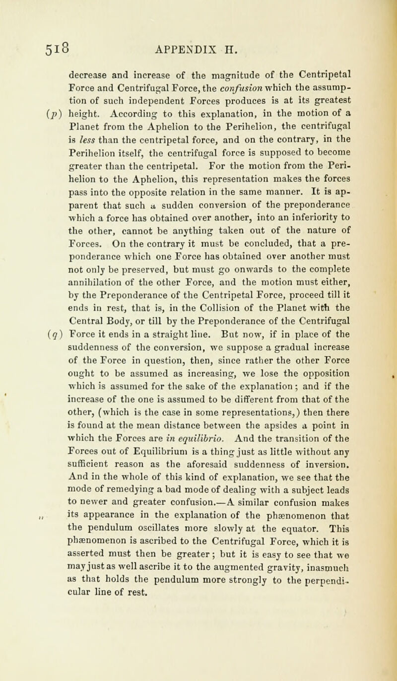 decrease and increase of the magnitude of the Centripetal Force and Centrifugal Force, the confusion which the assump- tion of such independent Forces produces is at its greatest (p) height. According to this explanation, in the motion of a Planet from the Aphelion to the Perihelion, the centrifugal is less than the centripetal force, and on the contrary, in the Perihelion itself, the centrifugal force is supposed to become greater than the centripetal. For the motion from the Peri- helion to the Aphelion, this representation makes the forces pass into the opposite relation in the same manner. It is ap- parent that such a sudden conversion of the preponderance which a force has obtained over another, into an inferiority to the other, cannot be anything taken out of the nature of Forces. On the contrary it must be concluded, that a pre- ponderance which one Force has obtained over another must not only be preserved, but must go onwards to the complete annihilation of the other Force, and the motion must either, by the Preponderance of the Centripetal Force, proceed till it ends in rest, that is, in the Collision of the Planet with the Central Body, or till by the Preponderance of the Centrifugal (q) Force it ends in a straight line. But now, if in place of the suddenness of the conversion, we suppose a gradual increase of the Force in question, then, since rather the other Force ought to be assumed as increasing, we lose the opposition which is assumed for the sake of the explanation; and if the increase of the one is assumed to be different from that of the other, (which is the case in some representations,) then there is found at the mean distance between the apsides a point in which the Forces are in equilibria. And the transition of the Forces out of Equilibrium is a thing just as little without any sufficient reason as the aforesaid suddenness of inversion. And in the whole of this kind of explanation, we see that the mode of remedying a bad mode of dealing with a subject leads to newer and greater confusion.—A similar confusion makes its appearance in the explanation of the phenomenon that the pendulum oscillates more slowly at the equator. Thi9 phsenomenon is ascribed to the Centrifugal Force, which it is asserted must then be greater ; but it is easy to see that we may just as well ascribe it to the augmented gravity, inasmuch as that holds the pendulum more strongly to the perpendi- cular line of rest.