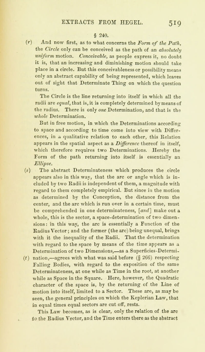 § 240. (r) And now first, as to what concerns the Form of the Path, the Circle only can be conceived as the path of an absolutely uniform motion. Conceivable, as people express it, no doubt it is, that an increasing and diminishing motion should take place in a circle. But this conceivableness or possibility means only an abstract capability of being represented, which leaves out of sight that Determinate Thing on which the question turns. The Circle is the line returning into itself in which all the radii are equal, that is, it is completely determined by means of the radius. There is only one Determination, and that is the whole Determination. But in free motion, in which the Determinations according to space and according to time come into view with Differ- ences, in a qualitative relation to each other, this Eelation appears in the spatial aspect as a Difference thereof in itself, which therefore requires two Determinations. Hereby the Form of the path returning into itself is essentially an Ellipse, (s) The abstract Determinateness which produces the circle appears also in this way, that the arc or angle which is in- cluded by two Radii is independent of them, a magnitude with regard to them completely empirical. But since iu the motion as determined by the Conception, the distance from the center, and the arc which is run over in a certain time, must be comprehended in one determinateness, [and] make out a whole, this is the sector, a space-determination of two dimen- sions: in this way, the arc is essentially a Function of the Kadius Vector; and the former (the arc) being unequal, brings with it the inequality of the Radii. That the determination with regard to the space by means of the time appears as a Determination of two Dimensions,—as a SuperBcies-Determi- (r) nation,'—agrees with what was said before (§ 26G) respecting Falling Bodies, with regard to the exposition of the same Determinateness, at one while as Time in the root, at another while as Space in the Square. Here, however, the Quadratic character of the space is, by the returning of the Line of motion into itself, limited to a Sector. These are, as may be seen, the general principles on which the Keplerian Law, that in equal times equal sectors are cut off, rests. This Law becomes, as is clear, only the relation of the arc to the Radius Vector, and the Time enters there as the abstract