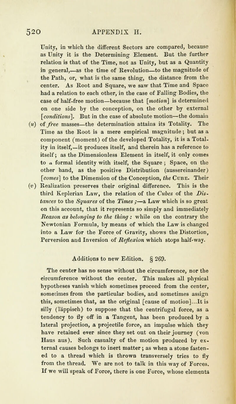 Unity, in which the different Sectors are compared, because as Unity it is the Determining Element. But the further relation is that of the Time, not as Unity, but as a Quantity in general,—as the time of Revolution—to the magnitude of the Path, or, what is the same thing, the distance from the center. As Root and Square, we saw that Time and Space had a relation to each other, in the case of Falling Bodies, the case of half-free motion—because that [motion] is determined on one side by the conception, on the other by external [conditions]. But in the case of absolute motion—the domain (;/) of free masses—the determination attains its Totality. The Time as the Root is a mere empirical magnitude; but as a component (moment) of the developed Totality, it is a Total- ity in itself,—it produces itself, and therein has a reference to itself; as the Dimensionless Element in itself, it only comes to a. formal identity with itself, the Square ; Space, on the other hand, as the positive Distribution (aussereinander) [comes] to the Dimension of the Conception, the Cube. Their (v) Realization preserves their original difference. This is the third Keplerian Law, the relation of the Cubes of the Dis- tances to the Squares of the Times ;—a Law which is so great on this account, that it represents so simply and immediately Reason as belonging to the thing : while on the contrary the Newtonian Formula, by means of which the Law is changed into a Law for the Force of Gravity, shows the Distortion, Perversion and Inversion of Reflexion which stops half-way. Additions to new Edition. § 269. The center has no sense without the circumference, nor the circumference without the center. This makes all physical hypotheses vanish which sometimes proceed from the center, sometimes from the particular bodies, and sometimes assign this, sometimes that, as the original [cause of motion]...It is silly (1'appisch) to suppose that the centrifugal force, as a tendency to fly off in a Tangent, has been produced by a lateral projection, a projectile force, an impulse which they have retained ever since they set out on their journey (von Haus aus). Such casualty of the motion produced by ex- ternal causes belongs to inert matter; as when a stone fasten- ed to a thread which is thrown transversely tries to fly from the thread. We are not to talk in this way of Forces. If we will speak of Force, there is one Force, whose elements