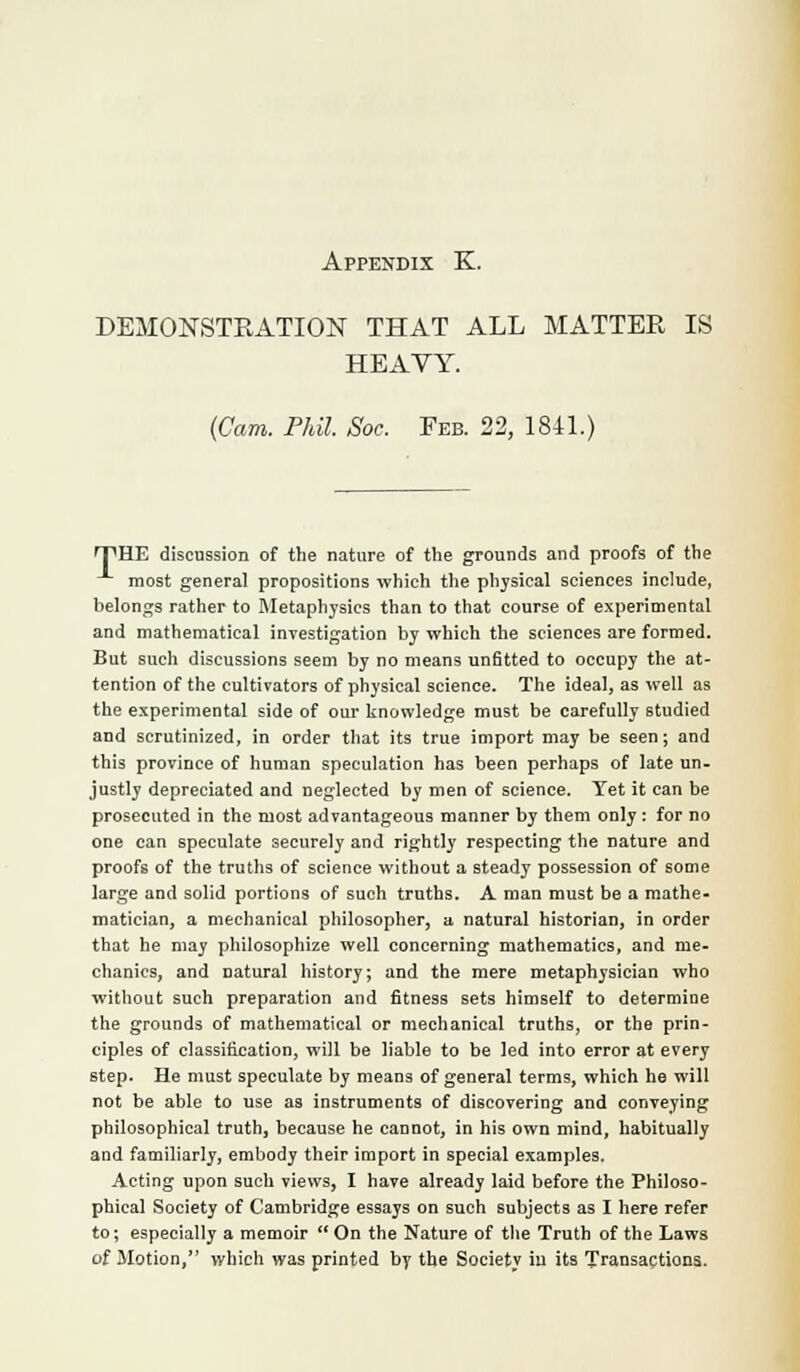 DEMONSTRATION THAT ALL MATTER IS HEAVY. (Cam. Phil. Soc. Feb. 22, 1841.) rpHE discussion of the nature of the grounds and proofs of the most general propositions which the physical sciences include, belongs rather to Metaphysics than to that course of experimental and mathematical investigation by which the sciences are formed. But such discussions seem by no means unfitted to occupy the at- tention of the cultivators of physical science. The ideal, as well as the experimental side of our knowledge must be carefully studied and scrutinized, in order that its true import may be seen; and this province of human speculation has been perhaps of late un- justly depreciated and neglected by men of science. Yet it can be prosecuted in the most advantageous manner by them only : for no one can speculate securely and rightly respecting the nature and proofs of the truths of science without a steady possession of some large and solid portions of such truths. A man must be a mathe- matician, a mechanical philosopher, a natural historian, in order that he may philosophize well concerning mathematics, and me- chanics, and natural history; and the mere metaphysician who without such preparation and fitness sets himself to determine the grounds of mathematical or mechanical truths, or the prin- ciples of classification, will be liable to be led into error at every step. He must speculate by means of general terms, which he will not be able to use as instruments of discovering and conveying philosophical truth, because he cannot, in his own mind, habitually and familiarly, embody their import in special examples. Acting upon such views, I have already laid before the Philoso- phical Society of Cambridge essays on such subjects as I here refer to; especially a memoir On the Nature of the Truth of the Laws of Motion, which was printed by the Society iu its Transactions.