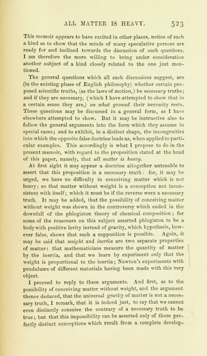 This memoir appears to have excited in other places, notice of such a kind as to show that the minds of many speculative persons are read}- for and inclined towards the discussion of such questions. I am therefore the more willing to bring under consideration another subject of a kind closely related to the one just men- tioned. The general questions which all such discussions suggest, are (in the existing phase of English philosophy) whether certain pro- posed scientific truths, (as the laws of motion,) be necessary truths; and if they are necessary, (which I have attempted to show that in a certain sense they are,) on what ground their necessity rests. These questions may be discussed in a general form, as I have elsewhere attempted to show. But it may be instructive also to follow the general arguments into the form which they assume in special cases; and to exhibit, in a distinct shape, the incongruities into which the opposite false doctrine leads us, when applied to parti- cular examples. This accordingly is what I propose to do in the present memoir, with regard to the proposition stated at the head of this paper, namely, that all matter is heavy. At first sight it may appear a doctrine altogether untenable to assert that this proposition is a necessary truth : for, it may be urged, we have no difficulty in conceiving matter which is not heavy; so that matter without weight is a conception not incon- sistent with itself; which it must be if the reverse were a necessary truth. It may be added, that the possibility of conceiving matter without weight was shown in the controversy which ended in the downfall of the phlogiston theory of chemical composition ; for some of the reasoners on this subject asserted phlogiston to be a body with positive levity instead of gravity, which hypothesis, how- ever false, shows that such a supposition is possible. Again, it may be said that weight and inertia are two separate properties of matter: that mathematicians measure the quantity of matter by the inertia, and that we learn by experiment only that the weight is proportional to the inertia; Newton's experiments with pendulums of different materials having been made with this very object. I proceed to reply to these arguments. And first, as to the possibility of conceiving matter without weight, and the argument thence deduced, that the universal gravity of matter is not a neces- sary truth, I remark, that it is indeed just, to say that we cannot even distinctly conceive the contrary of a necessary truth to be true; but that this impossibility can be asserted only of those per- fectly distinct conceptions which result from a complete develop*