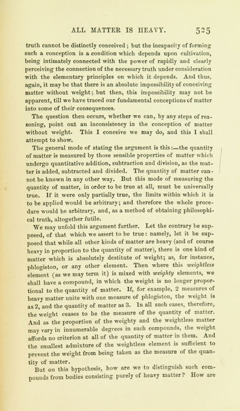 truth cannot be distinctly conceived ; but the incapacity of forming such a conception is a condition which depends upon cultivation, being intimately connected with the power of rapidly and clearly perceiving the connection of the necessary truth under consideration with the elementary principles on which it depends. And thus, again, it may be that there is an absolute impossibility of conceiving matter without weight; but then, this impossibility may not be apparent, till we have traced our fundamental conceptions of matter into some of their consequences. The question then occurs, whether we can, by any steps of rea- soning, point out an inconsistency in the conception of matter without weight. This I conceive we may do, and this I shall attempt to show. The general mode of stating the argument is this:—the quantity of matter is measured by those sensible properties of matter which undergo quantitative addition, subtraction and division, as the mat- ter is added, subtracted and divided. The quantity of matter can- not be known in any other way. But this mode of measuring the quantity of matter, in order to be true at all, must be universally true. If it were only partially true, the limits within which it is to be applied would be arbitrary; and therefore the whole proce- dure would be arbitrary, and, as a method of obtaining philosophi- cal truth, altogether futile. We may unfold this argument further. Let the contrary be sup- posed, of that which we assert to be true: namely, let it be sup- posed that while all other kinds of matter are heavy (and of course heavy in proportion to the quantity of matter), there is one kind of matter which is absolutely destitute of weight; as, for instance, phlogiston, or any other element. Then where this weightless element (as we may term it) is mixed with weighty elements, we shall have a compound, in which the weight is no longer propor- tional to the quantity of matter. If, for example, 2 measures of heavy matter unite with one measure of phlogiston, the weight i3 as 2, and the quantity of matter as 3. In all such cases, therefore, the weight ceases to be the measure of the quantity of matter. And as the proportion of the weighty and the weightless matter may vary in innumerable degrees in such compounds, the weight affords no criterion at all of the quantity of matter in them. And the smallest admixture of the weightless element is sufficient to prevent the weight from being taken as the measure of the quan- tity of matter. But on this hypothesis, how are we to distinguish such com- pounds from bodies consisting purely of heavy matter? How are
