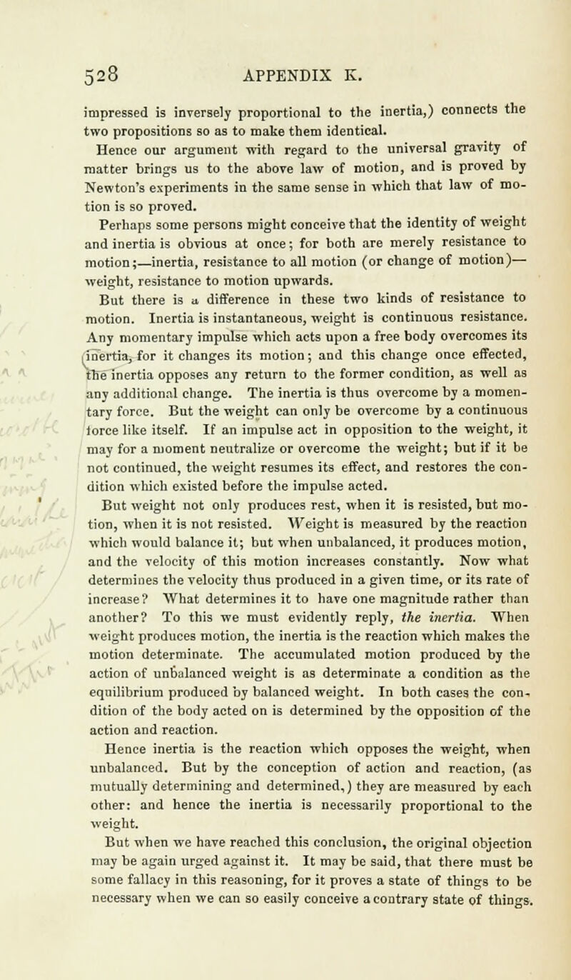 impressed is inversely proportional to the inertia,) connects the two propositions so as to make them identical. Hence our argument with regard to the universal gravity of matter brings us to the above law of motion, and is proved by Newton's experiments in the same sense in which that law of mo- tion is so proved. Perhaps some persons might conceive that the identity of weight and inertia is obvious at once; for both are merely resistance to motion;—inertia, resistance to all motion (or change of motion)— weight, resistance to motion upwards. But there is a difference in these two kinds of resistance to motion. Inertia is instantaneous, weight is continuous resistance. Any momentary impulse which acts upon a free body overcomes its i inertia, for it changes its motion; and this change once effected, fhe inertia opposes any return to the former condition, as well as any additional change. The inertia is thus overcome by a momen- tary force. But the weight can only be overcome by a continuous iorce like itself. If an impulse act in opposition to the weight, it may for a moment neutralize or overcome the weight; but if it be not continued, the weight resumes its effect, and restores the con- dition which existed before the impulse acted. But weight not only produces rest, when it is resisted, but mo- tion, when it is not resisted. Weight is measured by the reaction which would balance it; but when unbalanced, it produces motion, and the velocity of this motion increases constantly. Now what determines the velocity thus produced in a given time, or its rate of increase? What determines it to have one magnitude rather than another? To this we must evidently reply, the inertia. When weight produces motion, the inertia is the reaction which makes the motion determinate. The accumulated motion produced by the action of unbalanced weight is as determinate a condition as the equilibrium produced by balanced weight. In both cases the con- dition of the body acted on is determined by the opposition of the action and reaction. Hence inertia is the reaction which opposes the weight, when unbalanced. But by the conception of action and reaction, (as mutually determining and determined,) they are measured by each other: and hence the inertia is necessarily proportional to the weight. But when we have reached this conclusion, the original objection may be again urged against it. It may be said, that there must be some fallacy in this reasoning, for it proves a state of things to be necessary when we can so easily conceive a contrary state of things.