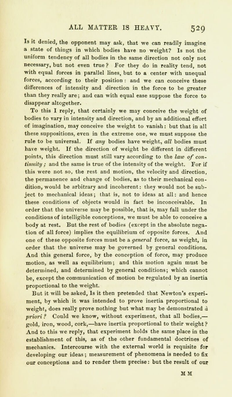Is it denied, the opponent may ask, that we can readily imagine a state of things in which bodies have no weight? Is not the uniform tendency of all bodies in the same direction not only not necessary, bat not even true ? For they do in reality tend, not with equal forces in parallel lines, but to a center with unequal forces, according to their position : and we can conceive these differences of intensity and direction in the force to be greater than they really are; and can with equal ease suppose the force to disappear altogether. To this I reply, that certainly we may conceive the weight of bodies to vary in intensity and direction, and by an additional effort of imagination, may conceive the weight to vanish: but that in alt these suppositions, even in the extreme one, we must suppose the rule to be universal. If any bodies have weight, all bodies must have weight. If the direction of weight be different in different points, this direction must still vary according to the law of con- tinuity ; and the same is true of the intensity of the weight. For if this were not so, the rest and motion, the velocity and direction, the permanence and change of bodies, as to their mechanical con- dition, would be arbitrary and incoherent: they would not be sub- ject to mechanical ideas; that is, not to ideas at all: and hence these conditions of objects would in fact be inconceivable. In order that the universe may be possible, that is, may fall under the conditions of intelligible conceptions, we must be able to conceive a body at rest. But the rest of bodies {except in the absolute nega- tion of all force) implies the equilibrium of opposite forces. And one of these opposite forces must be a general force, as weight, in order that the universe may be governed by general conditions. And this general force, by the conception of force, may produce motion, as well as equilibrium; and this motion again must be determined, and determined by general conditions; which cannot be, except the communication of motion be regulated by an inertia proportional to the weight. But it will be asked, Is it then pretended that Newton's experi- ment, by which it was intended to prove inertia proportional to weight, does really prove nothing but what may be demonstrated d priori ? Could we know, without experiment, that all bodies,— gold, iron, wood, cork,—have inertia proportional to their weight? And to this we reply, that experiment holds the same place in the establishment of this, as of the other fundamental doctrines of mechanics. Intercourse with the external world is requisite for developing our ideas; measurement of phenomena is needed to 6x our conceptions and to render them precise: but the result of our MM