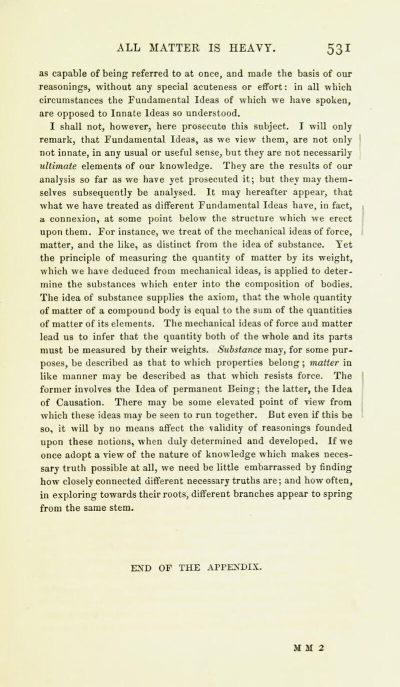as capable of being referred to at once, and made the basis of our reasonings, without any special acuteness or effort: in all which circumstances the Fundamental Ideas of which we have spoken, are opposed to Innate Ideas so understood. I shall not, however, here prosecute this subject. I will only remark, that Fundamental Ideas, as we view them, are not only not innate, in any usual or useful sense, but they are not necessarily ultimate elements of our knowledge. They are the results of our analysis so far as we have yet prosecuted it; but they may them- selves subsequently be analysed. It may hereafter appear, that what we have treated as different Fundamental Ideas have, in fact, a connexion, at some point below the structure which we erect upon them. For instance, we treat of the mechanical ideas of force, matter, and the like, as distinct from the idea of substance. Yet the principle of measuring the quantity of matter by its weight, which we have deduced from mechanical ideas, is applied to deter- mine the substances which enter into the composition of bodies. The idea of substance supplies the axiom, that the whole quantity of matter of a compound body is equal to the sum of the quantities of matter of its elements. The mechanical ideas of force and matter lead us to infer that the quantity both of the whole and its parts must be measured by their weights. Substance may, for some pur- poses, be described as that to which properties belong; matter in like manner may be described as that which resists force. The former involves the Idea of permanent Being; the latter, the Idea of Causation. There may be some elevated point of view from which these ideas may be seen to run together. But even if this be so, it will by no means affect the validity of reasonings founded upon these notions, when duly determined and developed. If we once adopt a view of the nature of knowledge which makes neces- sary truth possible at all, we need be little embarrassed by finding how closely connected different necessary truths are; and how often, in exploring towards their roots, different branches appear to spring from the same stem. END OF THE APPENDIX. M M 2