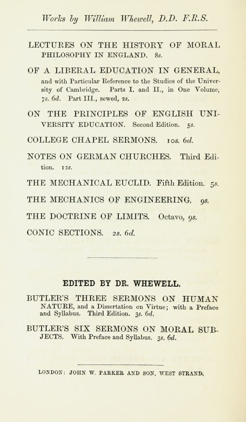 Works hy William WheweU, D.D. F.R.S. LECTURES ON THE HISTORY OF MORAL PHILOSOPHY IN ENGLAND. 8s. OP A LIBERAL EDUCATION IN GENERAL, and with Particular Reference to the Studies of the Univer- sity of Cambridge. Parts I. and II., in One Volume, 7s. 6d. Part III., sewed, ?s. ON THE PRINCIPLES OF ENGLISH UNI- VERSITY EDUCATION. Second Edition. 5s. COLLEGE CHAPEL SERMONS. 10s. 6d. NOTES ON GERMAN CHURCHES. Third Edi- tion. 12$. THE MECHANICAL EUCLID. Fifth Edition. 5s. THE MECHANICS OF ENGINEERING. 9s. THE DOCTRINE OF LIMITS. Octavo, 9s. CONIC SECTIONS. 2s. 6d. EDITED BY DR. WHEWELL. BUTLER'S THREE SERMONS ON HUMAN NATURE, and a Dissertation on Virtue; with a Preface and Syllabus. Third Edition. 3s. 6d. BUTLER'S SIX SERMONS ON MORAL SUB- JECTS. With Preface and Syllabus. 3s. 6d. LONDON: JOHN W. PARKER AND SON, WEST STRAND.