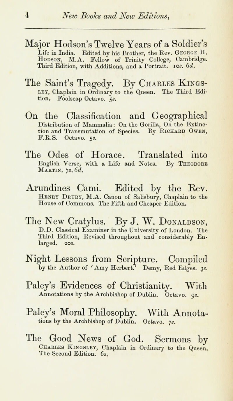 Major Hodson's Twelve Years of a Soldier's Life in India. Edited by his Brother, the Rev. George H. Hodson, M.A. Fellow of Trinity College, Cambridge. Third Edition, with Additions, and a Portrait. 10s. 6d. The Saint's Tragedy. By Charles Kings- let, Chaplain in Ordinary to the Queen. The Third Edi- tion. Foolscap Octavo. 5s. On the Classification and Geographical Distribution of Mammalia: On the Gorilla, On the Extinc- tion and Transmutation of Species. By Richard Owen, F.R.S. Octavo. 5s. The Odes of Horace. Translated into English Verse, with a Life and Notes. By Theodore Martin. ■js.Od. Arundines Cami. Edited by the Rev. Henry Drury, M.A. Canon of Salisbury, Chaplain to the House of Commons. The Fifth and Cheaper Edition. The New Cratylus. By J. W. Donaldson, D.D. Classical Examiner in the University of Loudon. The Third Edition, Revised throughout and considerably En- larged. 20s. Night Lessons from Scripture. Compiled by the Author of ' Amy Herbert.' Demy, Red Edges. 3s. Paley's Evidences of Christianity. With Annotations by the Archbishop of Dublin. Octavo. 9s. Paley's Moral Philosophy. With Annota- tions by the Archbishop of Dublin. Octavo. 7s. The Good News of God. Sermons by Charles Kingsley, Chaplain in Ordinary to the Queen. The Second Edition. 6s.