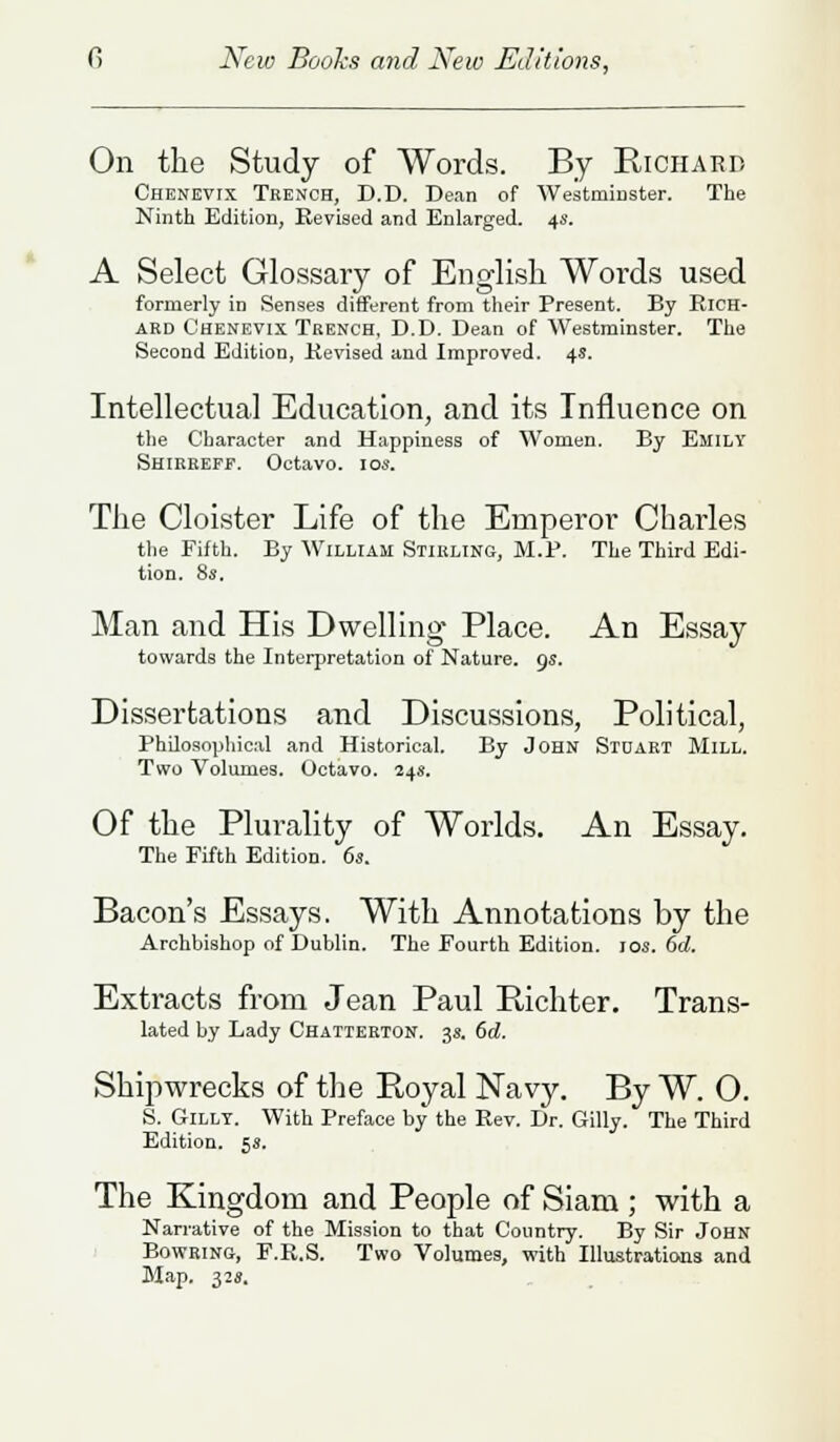 On the Study of Words. By Richard Chenevix Trench, D.D. Dean of Westminster. The Ninth Edition, Revised and Enlarged. 4s. A Select Glossary of English Words used formerly in Senses different from their Present. By Rich- ard Chenevix Trench, D.D. Dean of Westminster. The Second Edition, Revised and Improved. 4.?. Intellectual Education, and its Influence on the Character and Happiness of Women. By Emily Shirreff. Octavo. 10s. The Cloister Life of the Emperor Charles the Fifth. By William Stirling, M.P. The Third Edi- tion. 8s. Man and His Dwelling Place. An Essay towards the Interpretation of Nature. 9s. Dissertations and Discussions, Political, Philosophical and Historical. By John Stuart Mill. Two Volumes. Octavo. 24s. Of the Plurality of Worlds. An Essay. The Fifth EditioD. 6s. Bacon's Essays. With Annotations by the Archbishop of Dublin. The Fourth Edition. 10s. 6d. Extracts from Jean Paul Richter. Trans- lated by Lady Chatterton. 3s. 6d. Shipwrecks of the Royal Navy. By W. O. S. Gillt. With Preface by the Rev. Dr. Gilly. The Third Edition. 5s. The Kingdom and People of Siam; with a Narrative of the Mission to that Country. By Sir John Bowring, F.R.S. Two Volumes, with Illustrations and Map. 32s.