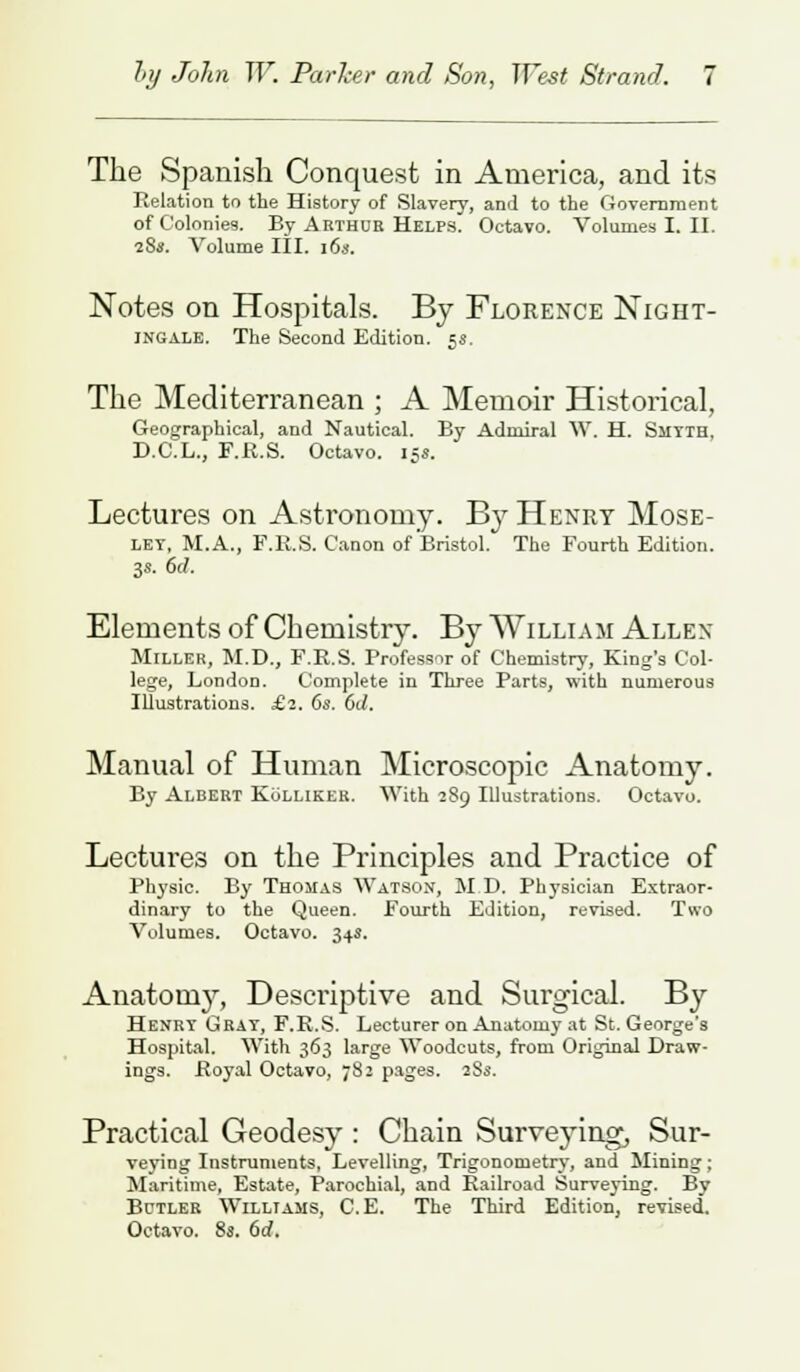 The Spanish Conquest in America, and its Relation to the History of Slavery, and to the Government of Colonies. By Arthur Helps. Octavo. Volumes I. II. 18a. Volume III. 16s. Notes on Hospitals. By Florence Night- ingale. The Second Edition. 5s. The Mediterranean ; A Memoir Historical, Geographical, and Nautical. By Admiral W. H. Smyth, D.C.L., F.R.S. Octavo. 15*. Lectures on Astronomy. B37 Henry Mose- let, M.A., F.R.S. Canon of Bristol. The Fourth Edition. 3s. 6<7. Elements of Chemistry. By William Allen Miller, M.D., F.R.S. Professor of Chemistry, King's Col- lege, London. Complete in Three Parts, with numerous Illustrations. £2. 6s. 6d. Manual of Human Microscopic Anatomy. By Albert Kolliker. With 289 Illustrations. Octavo. Lectures on the Principles and Practice of Physic. By Thomas Watson, M.D. Physician Extraor- dinary to the Queen. Fourth Edition, revised. Two Volumes. Octavo. 34s. Anatomy, Descriptive and Surgical. By Henry Grat, F.R.S. Lecturer on Anatomy at St. George's Hospital. With 363 large Woodcuts, from Original Draw- ings. Koyal Octavo, 782 pages. 28s. Practical Geodesy : Chain Surveying, Sur- veying Instruments, Levelling, Trigonometry, and Mining; Maritime, Estate, Parochial, and Railroad Surveying. By Bctler Williams, C.E. The Third Edition, revised. Octavo. 8s. 6d.