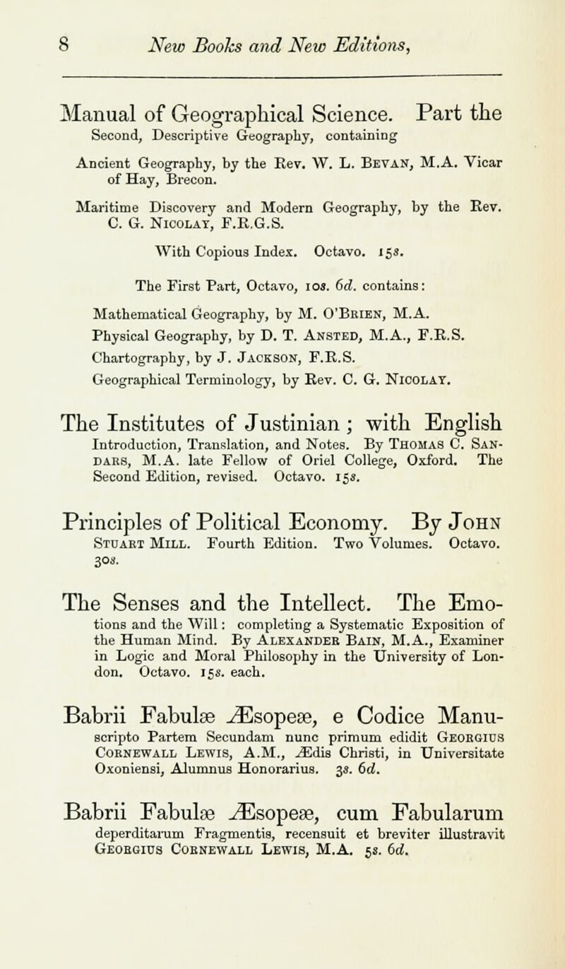 Manual of Geographical Science. Part the Second, Descriptive Geography, containing Ancient Geography, by the Rev. W. L. Bevan, M.A. Vicar of Hay, Brecon. Maritime Discovery and Modern Geography, by the Rev. C. G. Nioolat, F.R.G.S. With Copious Index. Octavo. 15s. The First Bart, Octavo, ioj. 6d. contains: Mathematical Geography, by M. O'Beien, M.A. Physical Geography, by D. T. Ansted, M.A., F.R.S. Chartography, by J. Jackson, F.R.S. Geographical Terminology, by Rev. C. G. Nioolat. The Institutes of Justinian ; with English Introduction, Translation, and Notes. By Thomas C. San- dabs, M.A. late Fellow of Oriel College, Oxford. The Second Edition, revised. Octavo. 15s. Principles of Political Economy. By John Stuart Mill. Fourth Edition. Two Volumes. Octavo. 30a. The Senses and the Intellect. The Emo- tions and the Will: completing a Systematic Exposition of the Human Mind. By Alexander Bain, M.A., Examiner in Logic and Moral Philosophy in the University of Lon- don. Octavo. 15s. each. Babrii Fabulse ^Esopese, e Codice Manu- scripto Partem Secundam nunc primum edidit Geoegius Coknewall Lewis, A.M., iEdis Christi, in Universitate Oxoniensi, Alumnus Honorarius. 33. 6d. Babrii Fabulse ^Esopese, cum Fabularum deperditarum Fragmentis, recensuit et breviter illustravit Geobgics Cobnewall Lewis, M.A. 5s. 6d.