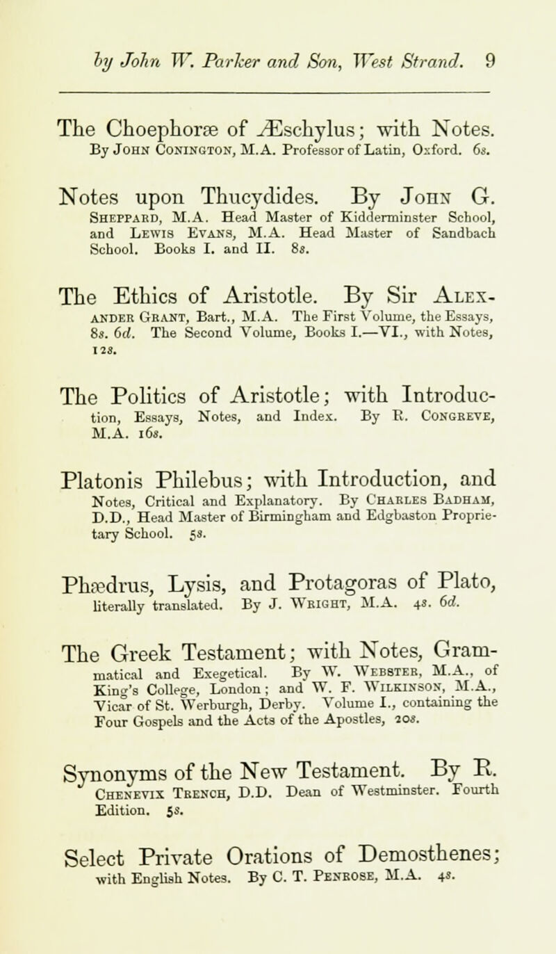 The Choephorse of ./Eschylus; with Notes. By John Conington, M.A. Professor of Latin, Oxford. 6s. Notes upon Thucydides. By John G. Sheppaed, M.A. Head Master of Kidderminster School, and Lewis Evans, M.A. Head Master of Sandbach School. Books I. and II. 8s. The Ethics of Aristotle. By Sir Alex- ander Gkant, Bart., M.A. The First Volume, the Essays, 8>. 6d. The Second Volume, Books I.—VI., with Notes, The Politics of Aristotle; with Introduc- tion, Essays, Notes, and Index. By E. Congreve, M.A. i6s. Platonis Philebus; with Introduction, and Notes, Critical and Explanatory. By Charles Badham, D.D., Head Master of Birmingham and Edgbaston Proprie- tary School. 53. Phsedrus, Lysis, and Protagoras of Plato, literally translated. By J. Wright, M.A. 4s. 6d. The Greek Testament; with Notes, Gram- matical and Exegetical. By W. Webster, M.A., of King's College, London; and W. F. Wilkinson, M.A., Vicar of St. Werburgh, Derby. Volume I., containing the Four Gospels and the Acts of the Apostles, 20s. Synonyms of the New Testament. By B. Chenevix Trench, D.D. Dean of Westminster. Fourth Edition. 5s. Select Private Orations of Demosthenes; with English Notes. By C. T. Penrose, M.A. 4s.