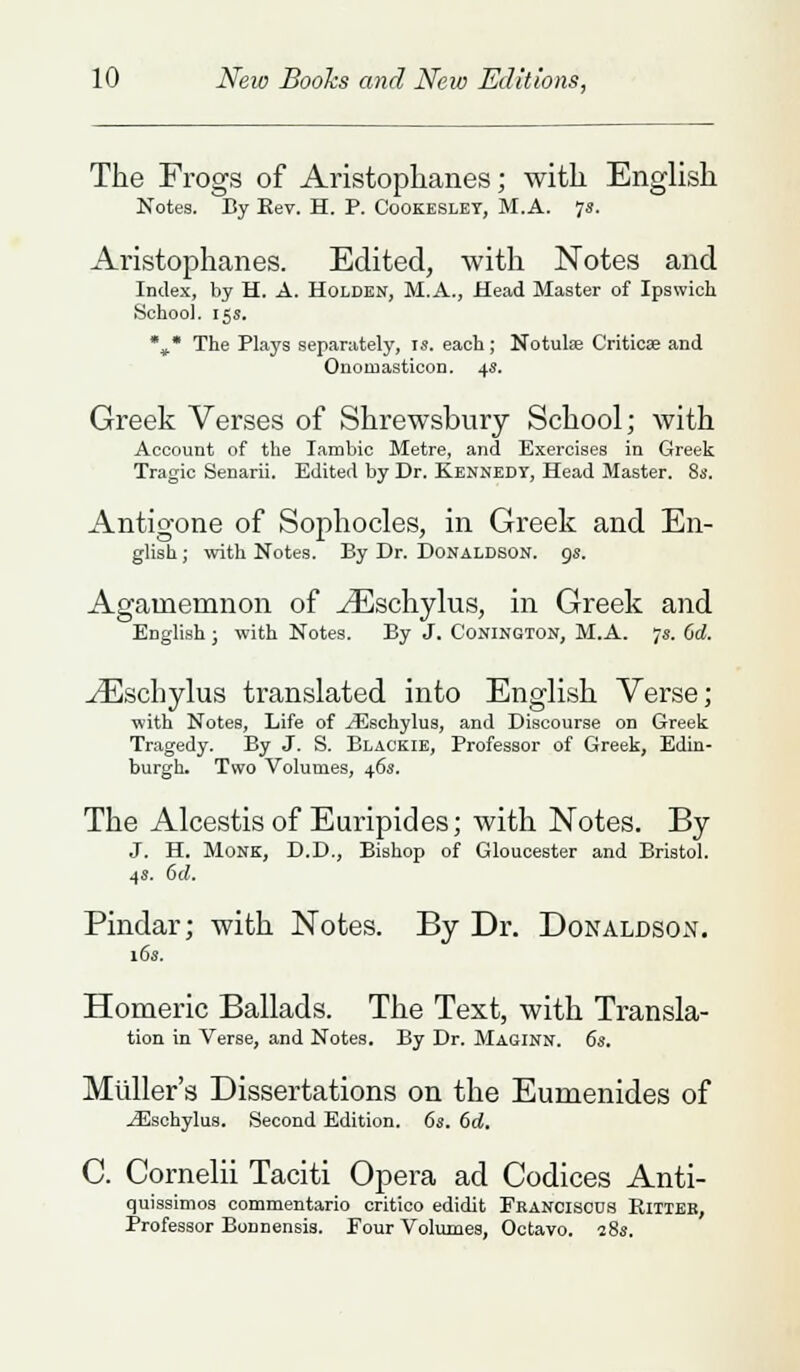 The Frogs of Aristophanes; with English Notes. By Kev. H. P. Cookeslet, M.A. is. Aristophanes. Edited, with Notes and Index, by H. A. Holden, M.A., Head Master of Ipswich School. 15s. %• The Plays separately, is. each ; Notulse Critical and Onoruasticon. 4s. Greek Verses of Shrewsbury School; with Account of the Iambic Metre, and Exercises in Greek Tragic Senarii. Edited by Dr. Kennedy, Head Master. 8s. Antigone of Sophocles, in Greek and En- glish ; with Notes. By Br. Donaldson. 9s. Agamemnon of ^Eschylus, in Greek and English ; with Notes. By J. Conington, M.A. 7s. (id. ^Eschylus translated into English Verse; with Notes, Life of yEschylus, and Discourse on Greek Tragedy. By J. S. Blackie, Professor of Greek, Edin- burgh. Two Volumes, 46s. The Alcestis of Euripides; with Notes. By J. H. Monk, D.D., Bishop of Gloucester and Bristol. 4«. 6d. Pindar; with Notes. By Dr. Donaldson. 16s. Homeric Ballads. The Text, with Transla- tion in Verse, and Notes. By Dr. Maginn. 6s. Midler's Dissertations on the Eumenides of jEschylus. Second Edition. 6s. 6d. C. Cornelii Taciti Opera ad Codices Anti- quissimos commentario critico edidit Fkancisous Rittee, Professor Bonnensis. Four Volumes, Octavo. 18s.