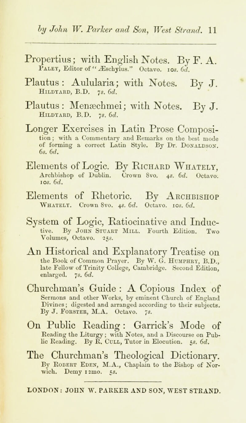Propertius; with English Notes. By F. A. Palet, Editor of iEschylus. Octavo, ios. 6c/. Plautus: Aulularia; with Notes. By J. Hildtard, B.D. 7s. 6d. Plautus : Menaichmei; with Notes. By J. Hildtard, B.D. 78. 61/. Longer Exercises in Latin Prose Composi- tion; with a Commentary and Remarks on the best mode of forming a correct Latin Style. By Dr. Donaldson. 6s. 6c/. Elements of Logic. By Richard Whately, Archbishop of Dublin. Crown 8vo. 4s. 6c/. Octavo. 108. 6c/. Elements of Rhetoric. By Archbishop Whatelt. Crown 8vo. 4s. 6c/. Octavo. 10a. 6d. System of Logic, Ratiocinative and Induc- tive. By John Stuart Mill. Fourth Edition. Two Volumes, Octavo. 25s. An Historical and Explanatory Treatise on the Book of Common Prayer. By W. G. Humphry, B.D., late Fellow of Trinity College, Cambridge. Second Edition, enlarged. 7s. 6d. Churchman's Guide : A Copious Index of Sermons and other Works, by eminent Church of England Divines; digested and arranged according to their subjects. By J. Forster, M.A. Octavo. 78. On Public Reading: Garrick's Mode of Reading the Liturgy; with Notes, and a Discourse on Pub- lic Reading. By R. Cull, Tutor in Elocution. 5s. 6c/. The Churchman's Theological Dictionary. By Robert Eden, M.A., Chaplain to the Bishop of Nor- wich. Demy i:mo, 5s. LONDON: JOHN W. PARKER AND SON, WEST STRAND.