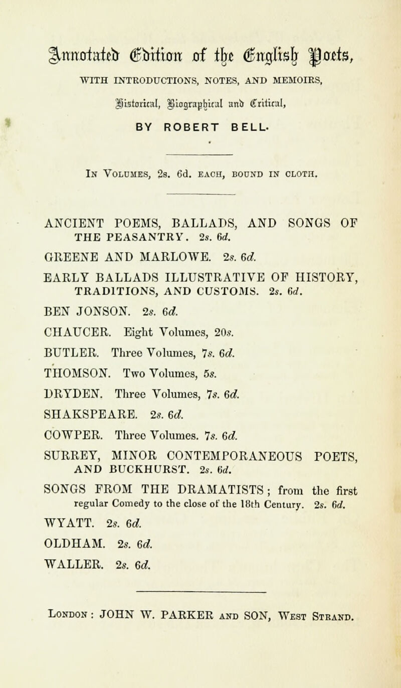 ^rmofatelr (Stictum of tin $irgltslj $)atk, WITH INTRODUCTIONS, NOTES, AND MEMOIRS, historical, ^iograjjbical anb Critical, BY ROBERT BELL- In Volumes, 2s. 6d. each, boond in cloth. ANCIENT POEMS, BALLADS, AND SONGS OF THE PEASANTRY. 2s. 6rf. GREENE AND MARLOWE. 2*. Gd, EARLY BALLADS ILLUSTRATIVE OP HISTORY, TRADITIONS, AND CUSTOMS. 2s. 6rf. BEN JONSON. 2s. ed. CHAUCER. Eight Volumes, 20s. BUTLER. Three Volumes, 7s. 6d. THOMSON. Two Volumes, 5s. DRYDEN. Three Volumes, 7s. 6d. SHAKSPEARE. 2s. 6d. COWPER. Three Volumes. 7s. 6d. SURREY, MINOR CONTEMPORANEOUS POETS, AND BUCKHURST. 2s. U. SONGS FROM THE DRAMATISTS; from the first regular Comedy to the close of the 18th Century. 2s. 6rf. WYATT. 2s. 6d. OLDHAM. 2s. ed. WALLER. 2s. 6d.