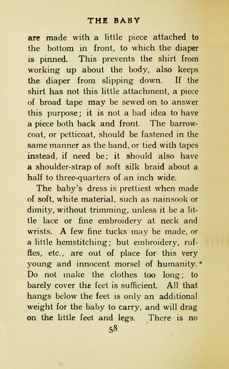 are made with a little piece attached to the bottom in front, to which the diaper is pinned. This prevents the shirt from working up about the body, also keeps the diaper from slipping down. If the shirt has not this little attachment, a piece of broad tape may be sewed on to answer this purpose; it is not a bad idea to have a piece both back and front. The barrow- coat, or petticoat, should be fastened in the same manner as the band, or tied with tapes instead, if need be; it should also have a shoulder-strap of soft silk braid about a half to three-quarters of an inch wide. The baby's dress is prettiest when made of soft, white material, such as nainsook or dimity, without trimming, unless it be a lit- tle lace or fine embroidery at neck and wrists. A few fine tucks may be made, or a little hemstitching; but embroidery, ruf- fles, etc., are out of place for this very young and innocent morsel of humanity. Do not malce the clothes too long; to barely cover the feet is sufficient. All that hangs below the feet is only an additional weight for the baby to carry, and will drag on the little feet and legs. There is no