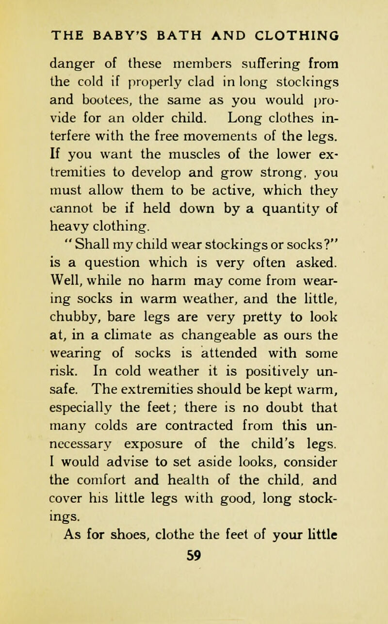 danger of these members suffering from the cold if properly clad in long stockings and bootees, the same as you would pro- vide for an older child. Long clothes in- terfere with the free movements of the legs. If you want the muscles of the lower ex- tremities to develop and grow strong, you must allow them to be active, which they cannot be if held down by a quantity of heavy clothing.  Shall my child wear stockings or socks? is a question which is very often asked. Well, while no harm may come from wear- ing socks in warm weather, and the little, chubby, bare legs are very pretty to look at, in a climate as changeable as ours the wearing of socks is attended with some risk. In cold weather it is positively un- safe. The extremities should be kept warm, especially the feet; there is no doubt that many colds are contracted from this un- necessary exposure of the child's legs. I would advise to set aside looks, consider the comfort and health of the child, and cover his little legs with good, long stock- ings. As for shoes, clothe the feet of your little