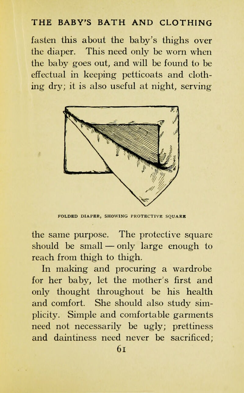 fasten this about the baby's thighs over the diaper. This need only be worn when the baby goes out, and will be found to be effectual in keeping petticoats and cloth- ing dry; it is also useful at night, serving FOLDBD DIAPER, SHOWING PROTECTIVE SQUARE the same purpose. The protective square should be small — only large enough to reach from thigh to thigh. In making and procuring a wardrobe for her baby, let the mother's first and only thought throughout be his health and comfort. She should also study sim- plicity. Simple and comfortable garments need not necessarily be ugly; prettiness and daintiness need never be sacrificed; 6i