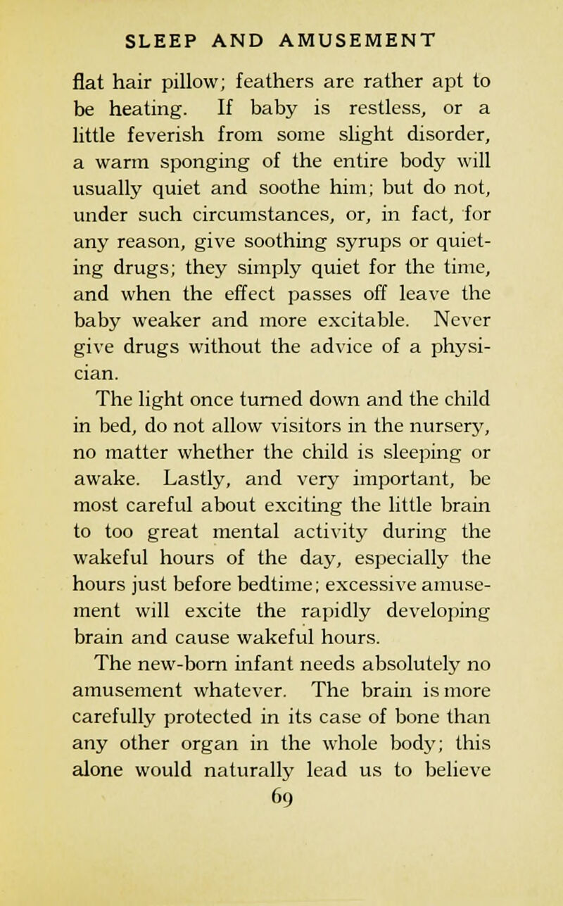 flat hair pillow; feathers are rather apt to be heating. If baby is restless, or a little feverish from some slight disorder, a warm sponging of the entire body will usually quiet and soothe him; but do not, under such circumstances, or, in fact, for any reason, give soothing syrups or quiet- ing drugs; they simply quiet for the time, and when the effect passes off leave the baby weaker and more excitable. Never give drugs without the advice of a physi- cian. The light once turned down and the child in bed, do not allow visitors in the nursery, no matter whether the child is sleeping or awake. Lastly, and very important, be most careful about exciting the little brain to too great mental activity during the wakeful hours of the day, especially the hours just before bedtime; excessive amuse- ment will excite the rapidly developing brain and cause wakeful hours. The new-born infant needs absolutely no amusement whatever. The brain is more carefully protected in its case of bone than any other organ in the whole body; this alone would naturally lead us to believe