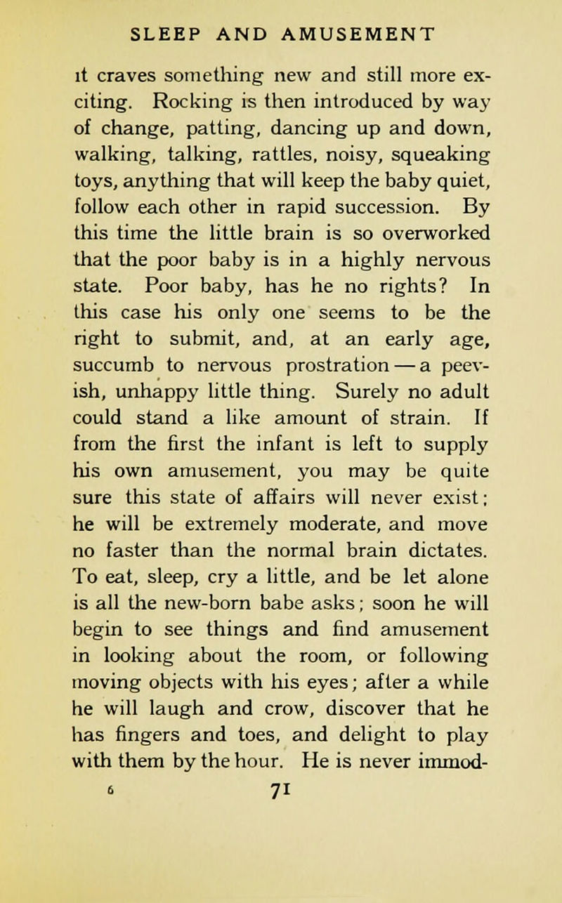 it craves something new and still more ex- citing. Rocking is then introduced by way of change, patting, dancing up and down, walking, talking, rattles, noisy, squeaking toys, anything that will keep the baby quiet, follow each other in rapid succession. By this time the little brain is so overworked that the poor baby is in a highly nervous state. Poor baby, has he no rights? In this case his only one seems to be the right to submit, and, at an early age, succumb to nervous prostration — a peev- ish, unhappy little thing. Surely no adult could stand a like amount of strain. If from the first the infant is left to supply his own amusement, you may be quite sure this state of affairs will never exist; he will be extremely moderate, and move no faster than the normal brain dictates. To eat, sleep, cry a little, and be let alone is all the new-born babe asks; soon he will begin to see things and find amusement in looking about the room, or following moving objects with his eyes; after a while he will laugh and crow, discover that he has fingers and toes, and delight to play with them by the hour. He is never immod-