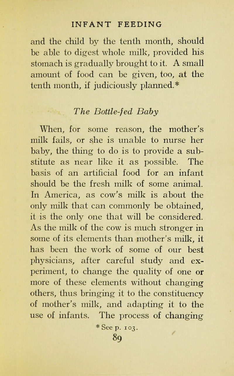 and the child by the tenth month, should be able to digest whole milk, provided his stomach is gradually brought to it. A small amount of food can be given, too, at the tenth month, if judiciously planned.* The Bottle-fed Baby When, for some reason, the mother's milk fails, or she is unable to nurse her baby, the thing to do is to provide a sub- stitute as near like it as possible. The basis of an artificial food for an infant should be the fresh milk of some animal. In America, as cow's milk is about the only milk that can commonly be obtained, it is the only one that will be considered. As the milk of the cow is much stronger in some of its elements than mother's milk, it has been the work of some of our best physicians, after careful study and ex- periment, to change the quality of one or more of these elements without changing others, thus bringing it to the constituency of mother's milk, and adapting it to the use of infants. The process of changing * See p. 103.