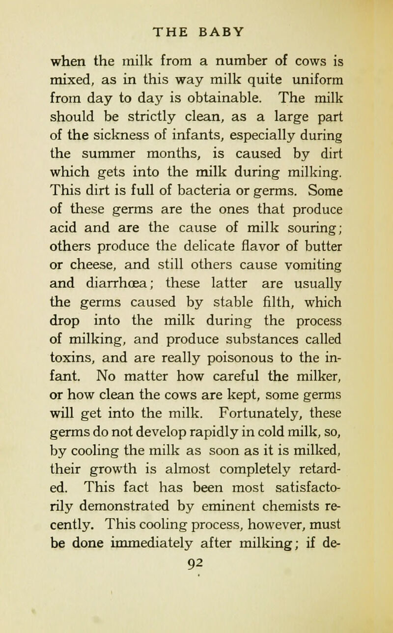 when the milk from a number of cows is mixed, as in this way milk quite uniform from day to day is obtainable. The milk should be strictly clean, as a large part of the sickness of infants, especially during the summer months, is caused by dirt which gets into the milk during milking. This dirt is full of bacteria or germs. Some of these germs are the ones that produce acid and are the cause of milk souring; others produce the delicate flavor of butter or cheese, and still others cause vomiting and diarrhoea; these latter are usually the germs caused by stable filth, which drop into the milk during the process of milking, and produce substances called toxins, and are really poisonous to the in- fant. No matter how careful the milker, or how clean the cows are kept, some germs will get into the milk. Fortunately, these germs do not develop rapidly in cold milk, so, by cooling the milk as soon as it is milked, their growth is almost completely retard- ed. This fact has been most satisfacto- rily demonstrated by eminent chemists re- cently. This cooling process, however, must be done immediately after milking; if de-