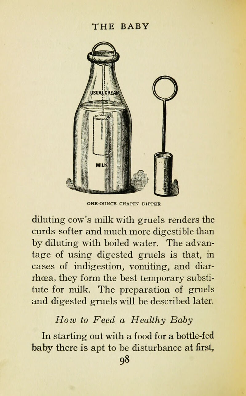 ONE-OUNCE CHAPIN DIPPER diluting cow's milk with gruels renders the curds softer and much more digestible than by diluting with boiled water. The advan- tage of using digested gruels is that, in cases of indigestion, vomiting, and diar- rhoea, they form the best temporary substi- tute for milk. The preparation of gruels and digested gruels will be described later. How to Feed a Healthy Baby In starting out with a food for a bottle-fed baby there is apt to be disturbance at first,