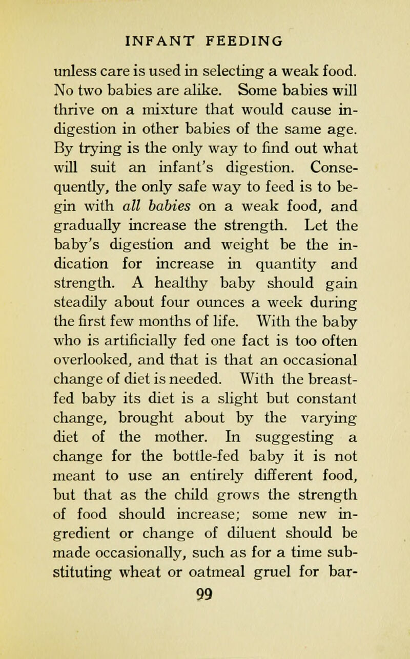 imless care is used in selecting a weak food. No two babies are alike. Some babies will thrive on a mixture that would cause in- digestion in other babies of the same age. By trying is the only way to find out what will suit an infant's digestion. Conse- quently, the only safe way to feed is to be- gin with all babies on a weak food, and gradually increase the strength. Let the baby's digestion and weight be the in- dication for increase in quantity and strength. A healthy baby should gain steadily about four ounces a week during the first few months of life. With the baby who is artificially fed one fact is too often overlooked, and that is that an occasional change of diet is needed. With the breast- fed baby its diet is a slight but constant change, brought about by the varying diet of the mother. In suggesting a change for the bottle-fed baby it is not meant to use an entirely different food, but that as the child grows the strength of food should increase; some new in- gredient or change of diluent should be made occasionally, such as for a time sub- stituting wheat or oatmeal gruel for bar-