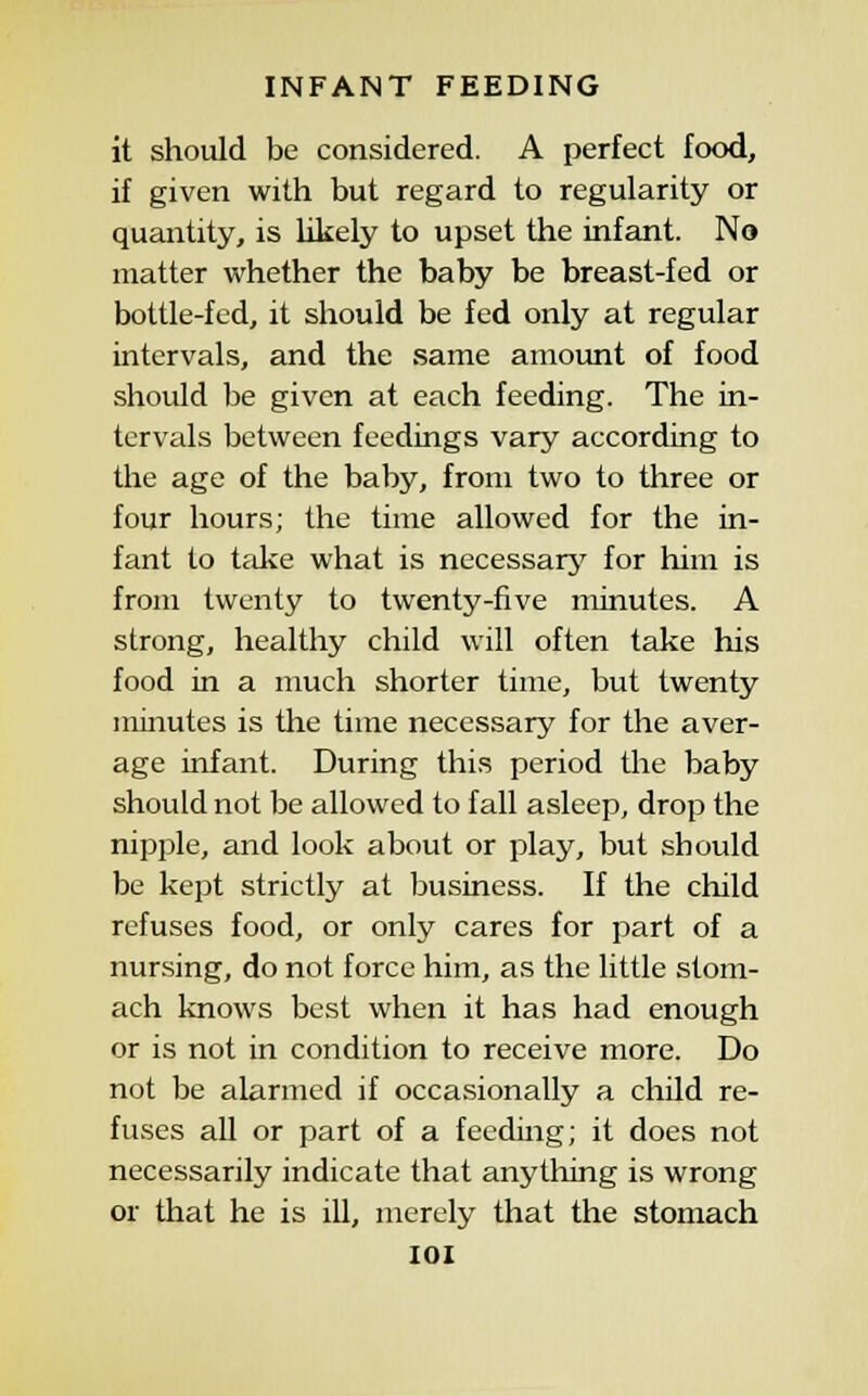 it should be considered. A perfect food, if given with but regard to regularity or qucuitity, is likely to upset the infant. No matter whether the baby be breast-fed or bottle-fed, it should be fed only at regular intervals, and the same amount of food should be given at each feeding. The in- tervals between feedings vary according to the age of the baby, from two to three or four hours; the time allowed for the in- fant to tal^e what is necessarj^ for him is from twenty to twenty-five minutes. A strong, healthy child will often take his food in a much shorter time, but twenty minutes is the time necessary for the aver- age infant. During this period the baby should not be allowed to fall asleep, drop the nipple, and look about or play, but should be kept strictly at business. If the child refuses food, or only cares for part of a nursing, do not force him, as the little stom- ach knows best when it has had enough or is not in condition to receive more. Do not be alarmed if occasionally a child re- fuses all or part of a feeding; it does not necessarily indicate that anything is wrong or that he is ill, merely that the stomach lOI