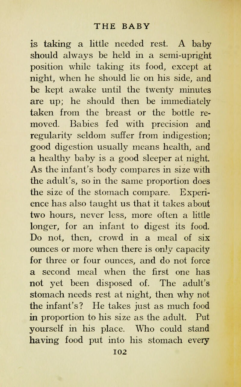 is taking a little needed rest. A baby should always be held in a semi-upright position while taking its food, except at night, when he should lie on his side, and be kept awake until the twenty minutes are up; he should then be immediately taken from the breast or the bottle re- moved. Babies fed with precision and regularity seldom suffer from indigestion; good digestion usually means health, and a healthy baby is a good sleeper at night. As the infant's body compares in size with the adult's, so in the same proportion does the size of the stomach compare. Experi- ence has also taught us that it takes about two hours, never less, more often a little longer, for an infant to digest its food. Do not, then, crowd in a meal of six ounces or more when there is on];v' capacity for three or four ounces, and do not force a second meal when the first one has not yet been disposed of. The adult's stomach needs rest at night, then why not the infant's? He takes just as much food in proportion to his size as the adult. Put yourself in his place. Who could stand having food put into his stomach every