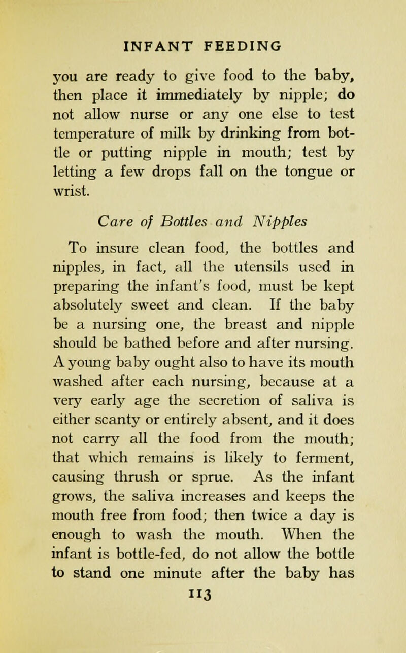 you are ready to give food to the baby, then place it immediately by nipple; do not allow nurse or any one else to test temperature of milk by drinking from bot- tle or putting nipple in mouth; test by letting a few drops fall on the tongue or wrist. Care of Bottles and Nipples To insure clean food, the bottles and nipples, in fact, all the utensils used in preparing the infant's food, must be kept absolutely sweet and clean. If the baby be a nursing one, the breast and nipple should he bathed before and after nursing. A young baby ought also to have its mouth washed after each nursing, because at a very early age the secretion of saliva is either scanty or entirely absent, and it does not carry all the food from the mouth; that which remains is likely to ferment, causing thrush or sprue. As the infant grows, the saliva increases and keeps the mouth free from food; then twice a day is enough to wash the mouth. When the infant is bottle-fed, do not allow the bottle to stand one minute after the baby has