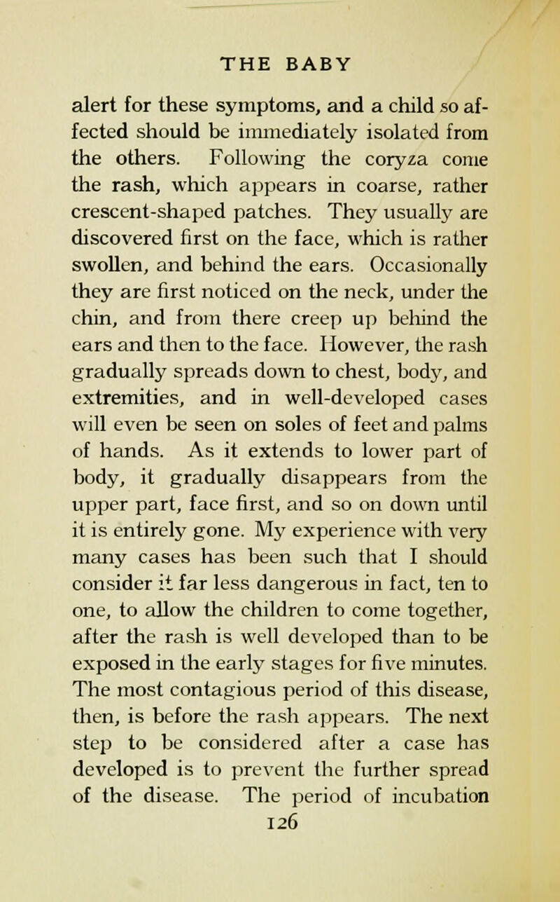 alert for these symptoms, and a child so af- fected should be iimnediately isolated from the others. Following the coryza come the rash, which appears in coarse, rather crescent-shaped patches. They usually are discovered first on the face, which is rather swollen, and behind the ears. Occasionally they are first noticed on the neck, under the chin, and from there creep up beliind the ears and then to the face. However, the rash gradually spreads down to chest, body, and extremities, and in well-developed cases will even be seen on soles of feet and palms of hands. As it extends to lower part of body, it gradually disappears from the upper part, face first, and so on down until it is entirely gone. My experience with very many cases has been such that I should consider it far less dangerous in fact, ten to one, to allow the children to come together, after the ra.sh is well developed than to be exposed in the early stages for five minutes. The most contagious period of this disease, then, is before the ra.sh appears. The next step to be considered after a case has developed is to prevent the further spread of the disease. The period of incubation