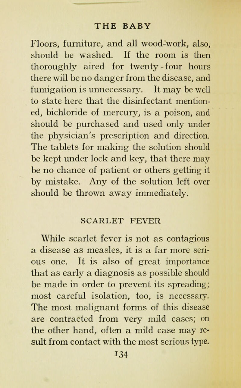 Floors, furniture, and all wood-work, also, should be washed. If the room is then thoroughly aired for twenty - four hours there will be no danger from the disease, and fumigation is unnecessary. It may be well to state here that the disinfectant mention- ed, bichloride of mercury, is a poison, and shotdd be purchased and used only under the physician's prescription and direction. The tablets for making the solution should be kept under lock and key, that there maj' be no chance of patient or others getting it by mistake. Any of the solution left over should be thrown away immediately. SCARLET FEVER WhUe scarlet fever is not as contagious a disease as measles, it is a far more seri- ous one. It is also of great importance that as early a diagnosis as possible should be made in order to prevent its spreading; most careful isolation, too, is necessary. The most malignant forms of this disease are contracted from very mild cases; on the other hand, often a mild case may re- sidt from contact with the most serious type.