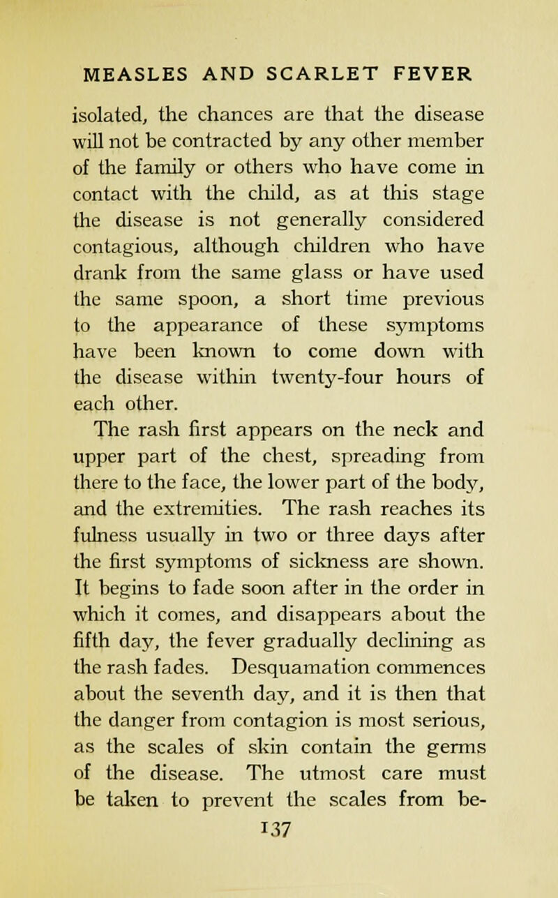 isolated, the chances are that the disease will not be contracted by any other member of the family or others who have come in contact with the child, as at this stage the disease is not generally considered contagious, although children who have drank from the same glass or have used the same spoon, a short time previous to the appearance of these symptoms have been known to come down with the disease within twenty-four hours of each other. The rash iirst appears on the neck and upper part of the chest, spreading from there to the face, the lower part of the body, and the extremities. The rash reaches its fulness usually in two or three days after the first symptoms of sickness are shown. It begins to fade soon after in the order in which it comes, and disappears about the fifth day, the fever gradually declining as the rash fades. Desquamation commences about the seventh day, and it is then that the danger from contagion is most serious, as the scales of skin contain the germs of the disease. The utmost care must be taken to prevent the scales from be-