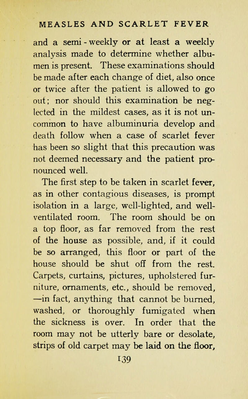 and a semi - weekly or at least a weekly analysis made to determine whether albu- men is present. These examinations should be made after each change of diet, also once or twice after the patient is allowed to go out; nor should this examination be neg- lected in the mildest cases, as it is not un- common to have albuminuria develop and death follow when a case of scarlet fever has been so slight that this precaution was not deemed necessary and the patient pro- nounced well. The first step to be taken in scarlet fever, as in other contagious diseases, is prompt isolation in a large, well-lighted, and well- ventilated room. The room should be on a top floor, as far removed from the rest of the house as possible, and, if it could be so arranged, this floor or part of the house should be shut off from the rest. Carpets, curtains, pictures, upholstered fur- niture, ornaments, etc., should be removed, —in fact, anything that cannot be burned, washed, or thoroughly fumigated when the sickness is over. In order that the room may not be utterly bare or desolate, strips of old carpet may be Imd on the floor,