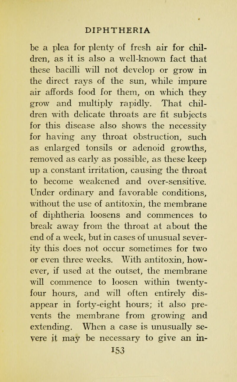 be a plea for plenty of fresh air for chil- dren, as it is also a well-known fact that these bacilli will not develop or grow in the direct rays of the sun, while impure air affords food for them, on which they grow and multiply rapidly. That chil- dren with delicate throats are fit subjects for this disease also shows the necessity for having any throat obstruction, such as enlarged tonsils or adenoid growths, removed as early as possible, as these keep up a constant irritation, causing the throat to become weakened and over-sensitive. Under ordinary and favorable conditions, without the use of antitoxin, the membrane of diphtheria loosens and commences to break away from the throat at about the end of a week, but in cases of unusual sever- ity this does not occur sometimes for two or even three weeks. With antitoxin, how- ever, if used at the outset, the membrane will commence to loosen within twenty- four hours, and will often entirely dis- appear in forty-eight hours; it also pre- vents the membrane from growing and extending. Wlien a case is unusually se- vere it may be necessary to give an in-