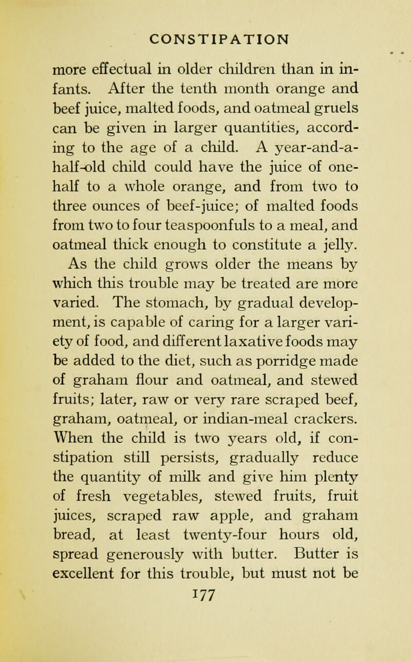 more effectual in older cliildren than in in- fants. After the tenth month orange and beef juice, malted foods, and oatmeal gruels can be given in larger quantities, accord- ing to the age of a child. A year-and-a- half-old child could have the juice of one- half to a whole orange, and from two to three ounces of beef-juice; of malted foods from two to four teaspoonfuls to a meal, and oatmeal thick enough to constitute a jelly. As the child grows older the means by which this trouble may be treated are more varied. The stomach, by gradual develop- ment, is capable of caring for a larger vari- ety of food, and different laxative foods may be added to the diet, such as porridge made of graham flour and oatmeal, and stewed fruits; later, raw or very rare scraped beef, graham, oatmeal, or indian-meal crackers. When the child is two years old, if con- stipation still persists, gradually reduce the quantity of milk and give him plenty of fresh vegetables, stewed fruits, fruit juices, scraped raw apple, and graham bread, at least twenty-four hours old, spread generously with butter. Butter is excellent for this trouble, but must not be