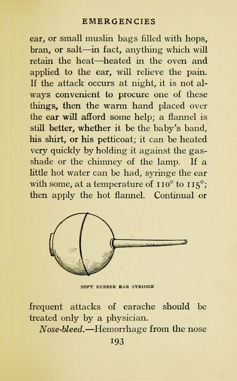 ear, or small muslin bags filled with hops, bran, or salt—in fact, anything which will retain the heat—cheated in the oven and appUed to the ear, wiU relieve the pain. If the attack occurs at night, it is not al- ways convenient to procure one of these things, then the warm hand placed over the ear will afford some help; a flannel is still better, whether it be the baby's band, his shirt, or his petticoat; it can be heated very quickly by holding it against the gas- shade or the chimney of the lamp. If a little hot water can be had, syringe the ear with some, at a temperature of iio° to 115°; then apply the hot flannel. Continual or SOFT RUBBER EAR SYRINGE frequent attacks of earache should be treated only by a physician. Nose-bleed.—Hemorrhage from the nose