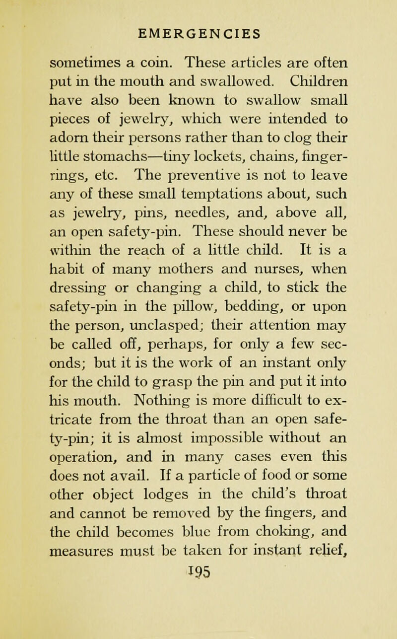 sometimes a coin. These articles are often put in the mouth and swallowed. Children have also been known to swallow small pieces of jewelry, which were intended to adorn their persons rather than to clog their little stomachs—tiny lockets, chains, finger- rings, etc. The preventive is not to leave any of these small temptations about, such as jewelry, pins, needles, and, above all, an open safetj^-pin. These should never be within the reach of a little child. It is a habit of many mothers and nurses, when dressing or changing a child, to stick the safety-pin in the pillow, bedding, or upon the person, unclasped; their attention may be called off, perhaps, for only a few sec- onds; but it is the work of an instant only for the child to grasp the pin and put it into his mouth. Nothing is more difficult to ex- tricate from the throat than an open safe- ty-pin; it is almost impossible without an operation, and in many cases even this does not avail. If a particle of food or some other object lodges in the cliild's throat and carmot be removed by the fingers, and the child becomes blue from choking, and measures must be taken for instant reUef,