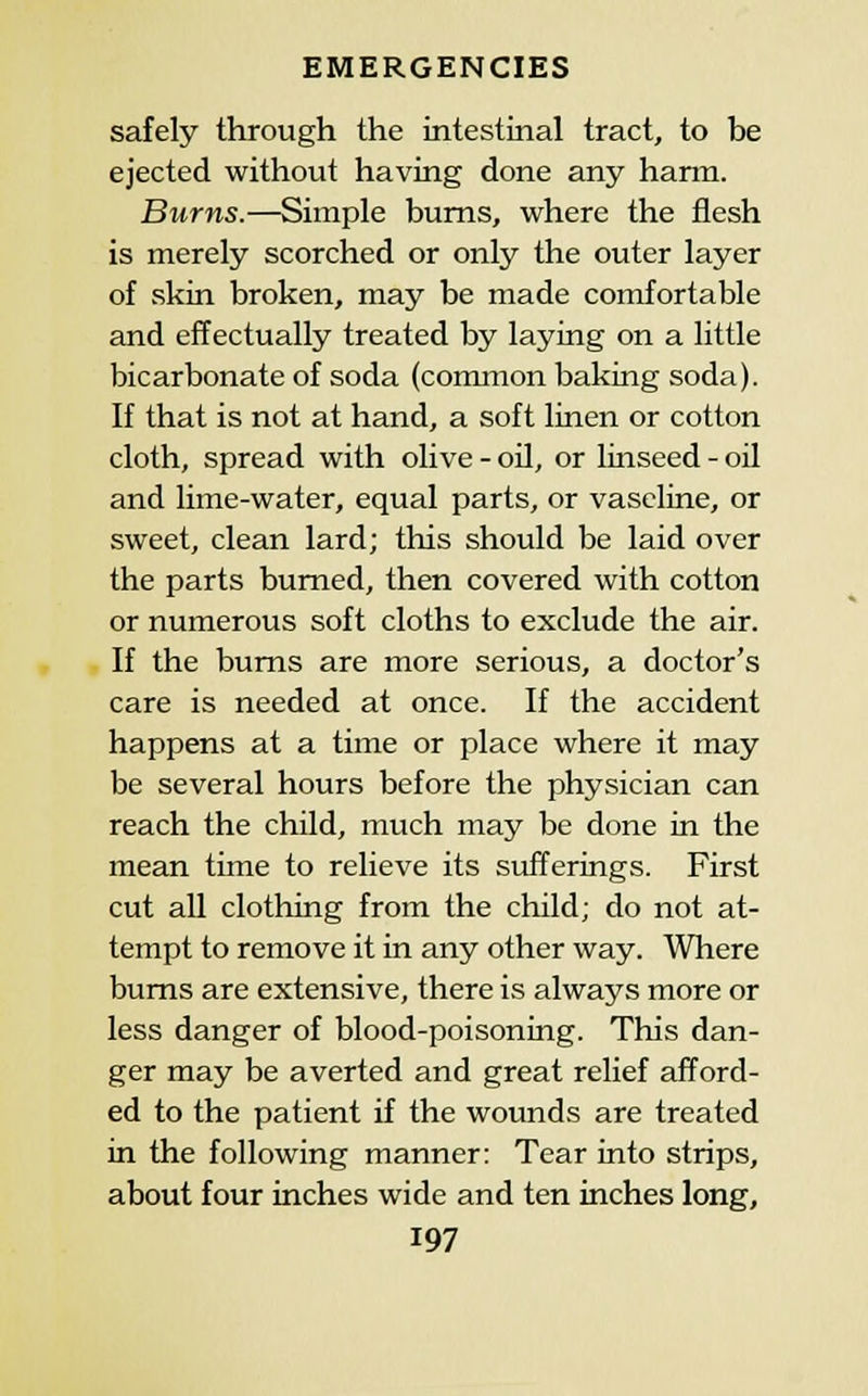 safely through the intestinal tract, to be ejected without having done any hann. Burns.—Simple bums, where the flesh is merely scorched or only the outer layer of skin broken, may be made comfortable and effectually treated by laying on a little bicarbonate of soda (common baking soda). If that is not at hand, a soft linen or cotton cloth, spread with olive - oil, or linseed - oil and lime-water, equal parts, or vaseline, or sweet, clean lard; this should be laid over the parts burned, then covered with cotton or numerous soft cloths to exclude the air. If the bums are more serious, a doctor's care is needed at once. If the accident happens at a time or place where it may be several hours before the physician can reach the child, much may be done in the mean time to relieve its sufferings. First cut all clothing from the child; do not at- tempt to remove it in any other way. Where bums are extensive, there is always more or less danger of blood-poisoning. This dan- ger may be averted and great relief afford- ed to the patient if the wounds are treated in the following manner: Tear into strips, about four inches wide and ten inches long,