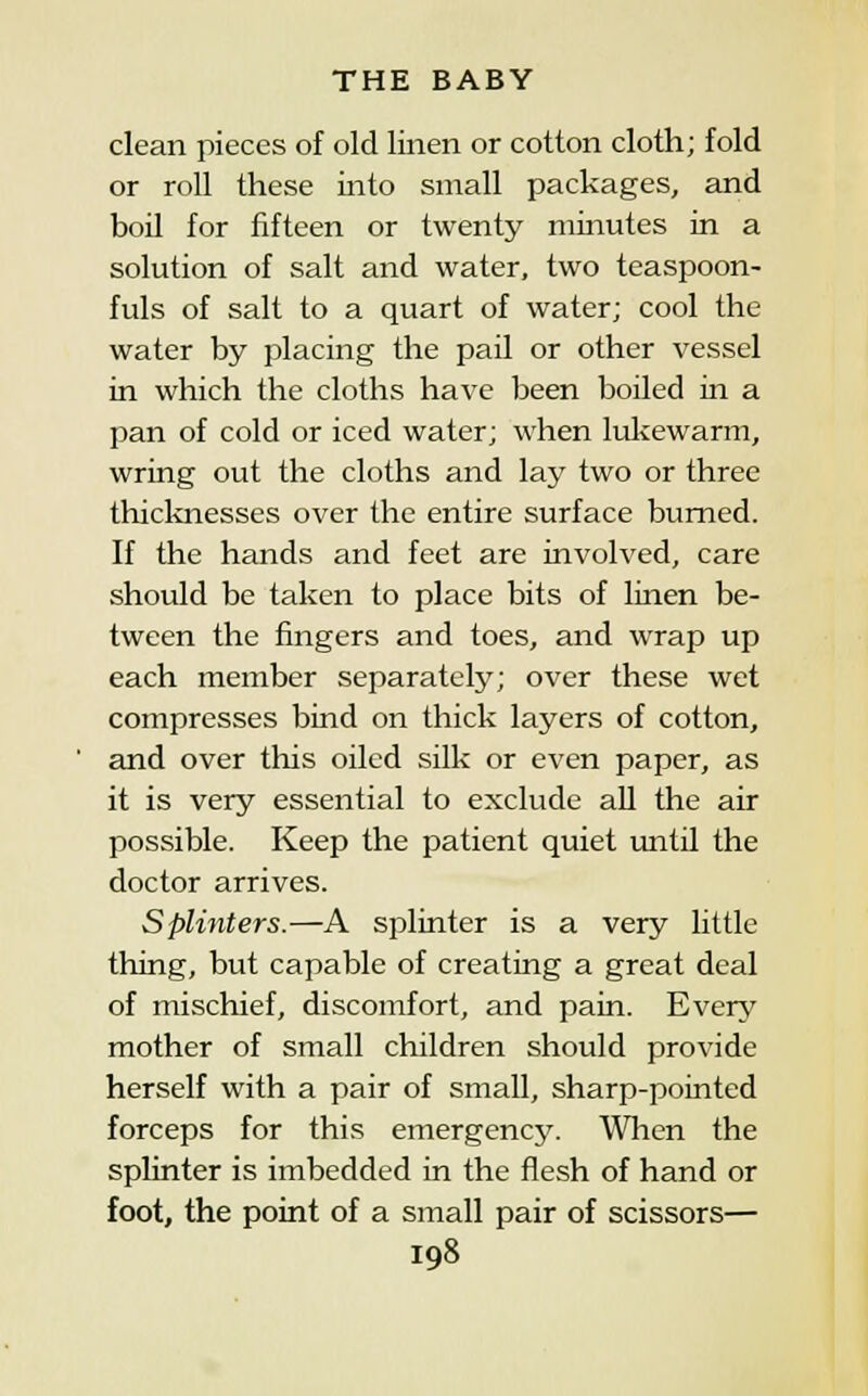 clean pieces of old linen or cotton cloth; fold or roll these into small packages, and boil for fifteen or twenty minutes in a solution of salt and water, two teaspoon- fuls of salt to a quart of water; cool the water by placing the pail or other vessel in which the cloths have been boiled in a pan of cold or iced water; when lukewarm, wring out the cloths and lay two or three thicknesses over the entire surface burned. If the hands and feet are involved, care should be taken to place bits of linen be- tween the fingers and toes, and wrap up each member separately; over these wet compresses bind on thick layers of cotton, and over tliis oiled silk or even paper, as it is very essential to exclude all the air possible. Keep the patient quiet until the doctor arrives. Splinters.—A splinter is a very little thing, but capable of creating a great deal of mischief, discomfort, and pain. Every mother of small children should provide herself with a pair of small, sharp-pointed forceps for this emergency'. When the splinter is imbedded in the flesh of hand or foot, the point of a small pair of scissors—