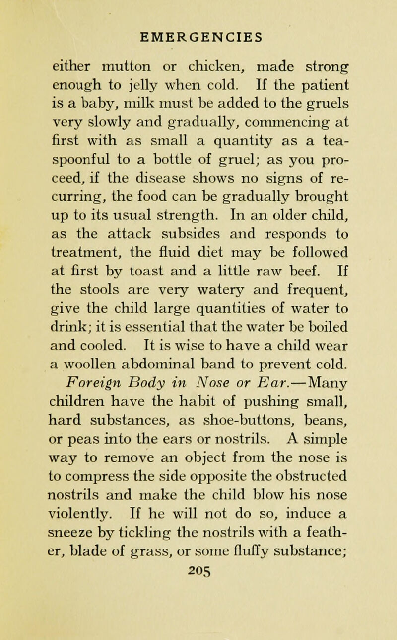 either mutton or chicken, made strong enough to jelly when cold. If the patient is a baby, milk nmst be added to the gruels very slowly and gradually, commencing at first with as small a quantity as a tea- spoonful to a bottle of gruel; as you pro- ceed, if the disease shows no signs of re- curring, the food can be gradually brought up to its usual strength. In an older child, as the attack subsides and responds to treatment, the fluid diet may be followed at first by toast and a little raw beef. If the stools are very watery and frequent, give the child large quantities of water to drink; it is essential that the water be boiled and cooled. It is wise to have a child wear a woollen abdominal band to prevent cold. Foreign Body in Nose or Ear.—Many children have the habit of pushing small, hard substances, as shoe-buttons, beans, or peas into the ears or nostrils. A simple way to remove an object from the nose is to compress the side opposite the obstructed nostrils and make the child blow his nose violently. If he will not do so, induce a sneeze by tickling the nostrils with a feath- er, blade of grass, or some fluffy substance;