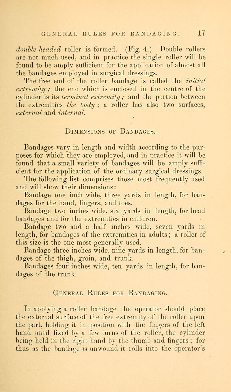 double-headed roller is formed. (Fig. 4.) Double rollers are not much used, and in practice the single roller will be found to be amply sufficient for the application of almost all the bandages emploj^ed in surgical dressings. The free end of the roller bandage is called the initial extremity ; the end which is enclosed in the centre of the cylinder is its terminal extremity; and the portion between the extremities the body; a roller has also two surfaces, external and internal. Dimensions of Bandages. Bandages vary in length and width according to' the pur- poses for which they are employed, and in practice it will be found that a small variety of bandages will be amply suffi- cient for the application of the ordinary surgical dressings. The following list comprises those most frequently used and will show their dimensions: Bandage one inch wide, three yards in length, for ban- dages for the hand, fingers, and toes. Bandage two inches wide, six yards in length, for head bandages and for the extremities in children. Bandage two and a half inches wide, seven yards in length, for bandages of the extremities in adults; a roller of this size is the one most generally used. Bandage three inches wide, nine yards in length, for ban- dages of the thigh, groin, and trunk. Bandages four inches wide, ten yards in length, for ban- dages of the trunk. General Rules for Bandaging. In applying a roller bandage the operator should place the external surface of the free extremity of the roller upon the part, holding it in position with the fingers of the left hand until fixed by a few turns of the roller, the cylinder being held in the right hand by the thumb and fingers ; for thus as the bandage is unwound it rolls into the operator's