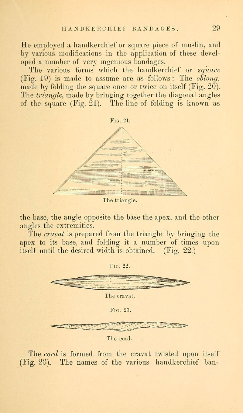 He employed a handkerchief or square piece of muslin, and by various modifications in the application of these devel- oped a number of very ingenious bandages. The various forms which the handkerchief or square (Fig. 19) is made to assume are as follows: The oblong, made by folding the square once or twice on itself (Fig. 20). The triangle, made by bringing together the diagonal angles of the square (Fig. 21). The line of folding is known as Fig. 21. The triangle. the base, the angle opposite the base the apex, and the other angles the extremities. The cravat is prepared from the triangle by bringing the apex to its base, and folding it a number of times upon itself until the desired width is obtained. (Fig. 22.) Fig. 22. The cravat. Fig. 23. The cord. The cord is formed from the cravat twisted upon itself (Fig. 23). The names of the various handkerchief ban-