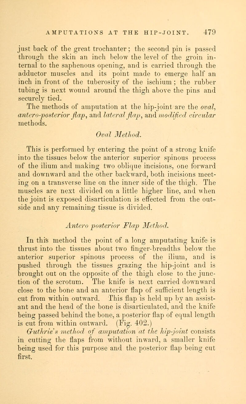 just back of the great trochanter; the second pin is passed through the skin an inch below the level of the groin jn. ternal to the saphenous opening, and is carried through the adductor muscles and its point made to emerge half an inch in front of the tuberosity of the ischium ; the rubber tubing is next wound around the thigh above the pins and securely tied. The methods of amputation at the hip-joint are the oval, antero-posterior flap, and lateral flap, and modified circular methods. Oval Method. This is performed by entering the point of a strong knife into the tissues below the anterior superior spinous process of the ilium and making two oblique incisions, one forward and downward and the other backward, both incisions meet- ing on a transverse line on the inner side of the thigh. The muscles are next divided on a little higher line, and when the joint is exposed disarticulation is effected from the out- side and any remaining tissue is divided. Antero posterior Flap Method. In this method the point of a long amputating knife is thrust into the tissues about two finger-breadths below the anterior superior spinous process of the ilium, and is pushed through the tissues grazing the hip-joint and is brought out on the opposite of the thigh close to the junc- tion of the scrotum. The knife is next carried downward close to the bone and an anterior flap of sufficient length is cut from within outward. This flap is held up by an assist- ant and the head of the bone is disarticulated, and the knife being passed behind the bone, a posterior flap of equal length is cut from within outward. (Fig. 402.) G-uthrie's method of amputation at the hip-joint consists in cutting the flaps from without inward, a smaller knife being used for this purpose and the posterior flap being cut first.