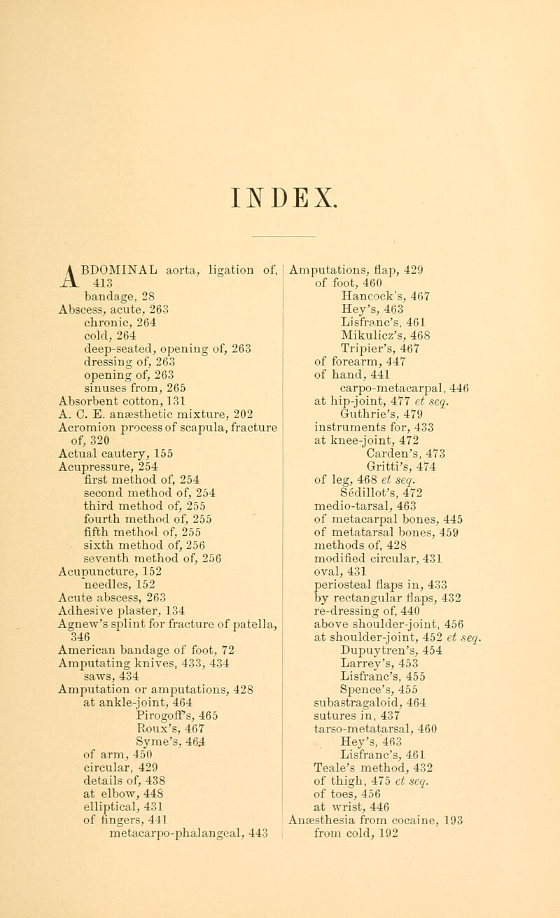 INDEX. ABDOMINAL aorta, ligation of, 413 bandage, 28 Abscess, acute, 263 chronic, 264 cold, 264 deep-seated, opening of, 263 dressing of, 263 opening of, 263 sinuses from, 265 Absorbent cotton, 131 A. C. E. anaesthetic mixture, 202 Acromion process of scapula, fracture of, 320 Actual cautery, 155 Acupressure, 254 first method of, 254 second method of, 254 third method of, 255 fourth method of, 255 fifth method of, 255 sixth method of, 256 seventh method of, 256 Acupuncture, 152 needles, 152 Acute abscess, 263 Adhesive plaster, 134 Agnew's splint for fracture of patella, 346 American bandage of foot, 72 Amputating knives, 433, 434 saws, 434 Amputation or amputations, 428 at ankle-joint, 464 PirogofPs, 465 Roux's, 467 Syme's, 464 of arm, 450 circular, 429 details of, 438 at elbow, 448 elliptical, 431 of fingers, 441 metacarpo-phalangeal, 443 Amputations, flap, 429 of foot, 460 Hancock's, 467 Hey's, 463 Lisfranc's, 461 Mikulicz's, 46S Tripier's, 467 of forearm, 447 of hand,441 carpo-metacarpal, 44ii at hip-joint, 477 et seq. Guthrie's, 479 instruments for, 433 at knee-joint, 472 Carden's, 473 Gritti's, 474 of leg, 468 et seq. Sedillot's, 472 medio-tarsal, 463 of metacarpal bones, 445 of metatarsal bones, 459 methods of, 428 modified circular, 431 oval, 431 periosteal flaps in, 433 by rectangular flaps, 432 re-dressing of, 440 above shoulder-joint, 456 at shoulder-joint, 452 et seq. Dupuytren's, 454 Larrey's, 453 Lisfranc's, 455 Spence's, 455 subastragaloid, 464 sutures in, 437 tarso-metatarsal, 460 Hey's, 463 Lisfranc's, 461 Teale's method, 432 of thigh, 475 et seq. of toes, 456 at wrist, 446 Anaesthesia from cocaine, 193 from cold, 192