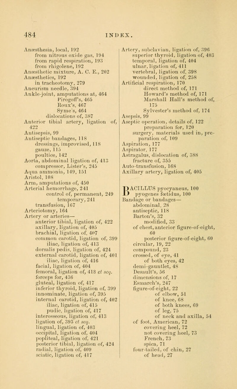 Anaesthesia, local, 192 from nitrous oxide gas, 194 from rapid respiration, 193 from rhigolene, 192 Anaesthetic mixture, A. C. E., 202 Anaesthetics, 192 in tracheotomy, 279 Aneurism needle, 394 Ankle-joint, amputations at, 464 Pirogoff s, 465 Roux's, 467 Syme's, 464 dislocations of, 387 Anterior tibial artery, ligation of, 422 Antisepsis, 99 Antiseptic bandages, 118 dressings, improvised, 118 gauze, 115 poultice, 142 Aorta, abdominal ligation of, 413 compressor, Lister's, 245 Aqua ammonia, 149, 151 Aristol, 108 Arm, amputations of, 450 Arterial hemorrhage, 241 control of, permanent, 249 temporary, 241 transfusion, 167 Arteriotomy, 164 Artery or arteries— anterior tibial, ligation of, 422 axillary, ligation of, 405 brachial, ligation of, 407 common carotid, ligation of, 399 iliac, ligation of, 413 dorsalis pedis, ligation of, 424 external carotid, ligation of, 401 iliac, ligation of, 416 facial, ligation of, 404 femoral, ligation of, 418 et seq. forceps for, 436 gluteal, ligation of, 417 inferior thyroid, ligation of, 399 innominate, ligation of, 395 internal carotid, ligation of, 402 iliac, ligation of, 415 pudic, ligation of, 417 interosseous, ligation of, 413 ligation of, 393 et seq. lingual, ligation of, 403 occipital, ligation of, 404 popliteal, ligation of, 421 posterior tibial, ligation of, 424 radial, ligation of, 409 sciatic, ligation of, 417 Artery, subclavian. Ligation of, 396 superior thyroid, ligation of, 403 temporal, ligation of, 404 ulnar, ligation of, 411 vertebral, ligation of, 398 wounded, ligation of, 258 Artificial respiration, 170 direct method of, 171 Howard's method of, 171 Marshall Hall's method of, 175 Sylvester's method of, 174 Asepsis, 99 Aseptic operation, details of, 122 preparation for, 120 surgery, materials used in, pre- paration of, 109 Aspiration, 177 Aspirator, 177 Astragalus, dislocation of, 388 fracture of, 355 Auto-transfusion, 168 Axillary artery, ligation of, 405 BACILLUS pyocyaneus, 100 pyogenes fcetidus, 100 Bandage or bandages— abdominal, 28 antiseptic, 118 Barton's, 32 modified, 33 of chest, anterior figure-of-eight, 60 posterior figure-of-eight, 60 circular, 19, 22 compound, 23 crossed, of eye, 41 of both eyes, 42 demi-gauntlet, 48 Desault's, 56 dimensions of, 17 Esmarch's, 247 figure-of-eight, 22 of elbow, 51 of knee, 68 of both knees, 69 of leg, 75 of neck and axilla, 54 of foot, American, 72 covering heel, 72 not covering heel, 73 French, 73 spica, 71 four-tailed, of chin, 27 of head, 27