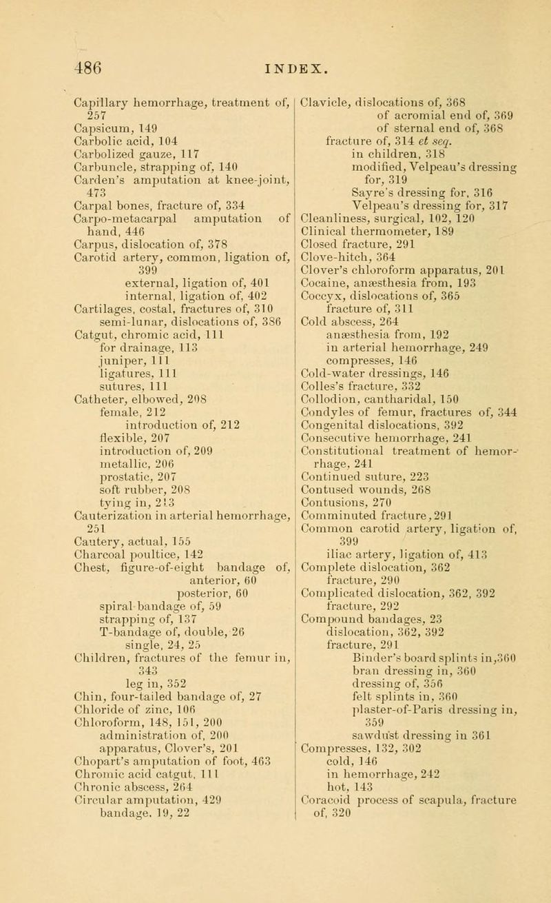 Capillary hemorrhage, treatment of, 257 Capsicum, 149 Carbolic acid, 104 Carbolized gauze, 117 Carbuncle, strapping of, 140 Carden's amputation at knee-joint, 473 Carpal bones, fracture of, 334 Carpo-metacarpal amputation of hand,446 Carpus, dislocation of, 378 Carotid artery, common, ligation of, 399 external, ligation of, 401 internal, ligation of, 402 Cartilages, costal, fractures of, 310 semi-lunar, dislocations of, 3S6 Catgut, chromic acid, 111 for drainage, 113 juniper, 111 ligatures, 111 sutures. 111 Catheter, elbowed, 208 female, 212 introduction of, 212 flexible, 207 introduction of, 209 metallic, 206 prostatic, 207 soft rubber, 208 tying in, 21.3 Cauterization in arterial hemorrhage, 251 Cautery, actual, 155 Charcoal poultice, 142 Chest, figure-of-eight bandage of, anterior, 60 posterior, 60 spiral bandage of, 59 strapping of, 137 T-bandage of, double, 26 single, 24, 25 Children, fractures of the femur in, 343 leg in, 352 Chin, four-tailed bandage of, 27 (!hloride of zinc, 1 (Hi Chloroform, 148, 151, 200 administration of, 200 apparatus, Clover's, 201 Chopart's amputation of foot, 463 Chromic acid catgut, 111 Chronic abscess, 264 Circular amputation, 429 bandage. 19, 22 Clavicle, dislocations of, 368 of acromial end of, 369 of sternal end of, 368 fracture of, 314 et seq. in children, 318 modified, Velpeau's dressing for, 319 Sayre's dressing for, 316 Velpeau's dressing for, 317 Cleanliness, surgical, 102, 120 Clinical thermometer, 189 Closed fracture, 291 Clove-hitch, 364 Clover's chloroform apparatus, 201 Cocaine, anaesthesia from, 193 Coccyx, dislocations of, 365 fracture of, 311 Cold abscess, 264 anaesthesia from, 192 in arterial hemorrhage, 249 compresses, 146 Cold-water dressings, 146 Colles's fracture, 332 Collodion, cantharidal, 150 Condyles of femur, fractures of, 344 Congenital dislocations, 392 Consecutive hemorrhage, 241 Constitutional treatment of hemor- rhage, 241 Continued suture, 223 Contused wounds, 268 Contusions, 270 Comminuted fracture,291 Common carotid artery, ligation of, 399 iliac artery, ligation of, 413 Complete dislocation, 362 fracture, 290 Complicated dislocation, 362, 392 fracture, 292 Compound bandages, 23 dislocation, 362, 392 fracture, 291 Binder's board splints in,360 bran dressing in, 360 dressing of, 356 felt splints in, 360 plaster-of-Paris dressing in, 359 sawdust dressing in 361 Compresses. 132, 302 cold, 146 in hemorrhage, 2 12 hot, 143 Coracoid process of scapula, fracture of, 320